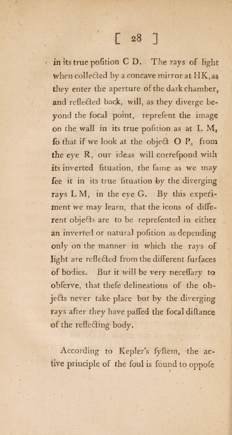 ' in its true pofition C D. The rays of light when colleded by a concave mirror at HK,as they enter the aperture of the dark chamber, and refle6led back, will, as they diverge be¬ yond the focal point, reprefent the image on the wall in its true pofuion as at L M, fo that if we look at the obje6t O P, from the eye R, our ideas will correfpond with its inverted lituation, the fame as we may fee it in its true fituation by the diverging rays L M, in the eye G. By this experi¬ ment we may learn, that the icons of diffe¬ rent objefts are to be reprefented in either an inverted or natural pofition as depending only on the manner in which the rays of light are refle£led from the different furfaces of bodies. But it will be very neceffary to obferve, that thefe delineations of the ob- je£fo never take place but by the diverging rays after they have paffed the focal diffance of the refle£!ing body. According to Kepler’s fyflern, the ac¬ tive principle of the foul is found to oppofe