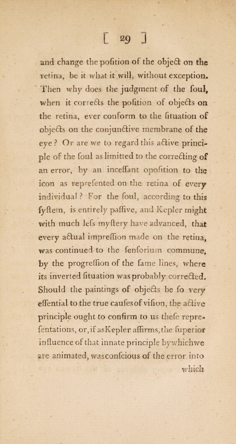 and change the pofition of the objeCl on the retina, be it what it will, without exception. Then why does the judgment of the foul, when it correCts the pofition of objefts on the retina, ever conform to the Gtuation of ohjeCts on the conjunctive membrane of the eye ? Or are we to regard this aCtive princi¬ ple of the foul as limifcted to the correcting of an error, by an ineeffant opofition to the icon as reprefented on the retina of every individual ? For the foul, according to this fyflem, is entirely paffive, and Kepler might with much lefs my fiery have advanced, that every aCtual impreffion made on the retina, was continued to the fenforium commune, by the progrelhon of the fame lines, where its inverted fituation was probably corrected. Should the paintings of objeCts be fo very effential to the true caufesof vifion, the active * t * principle ought to confirm to us thefe rep re¬ fen tations, or,if asKepler affirms,the fuperior influence of that innate principle bywhichwe are animated, wasconfcious of the error into which