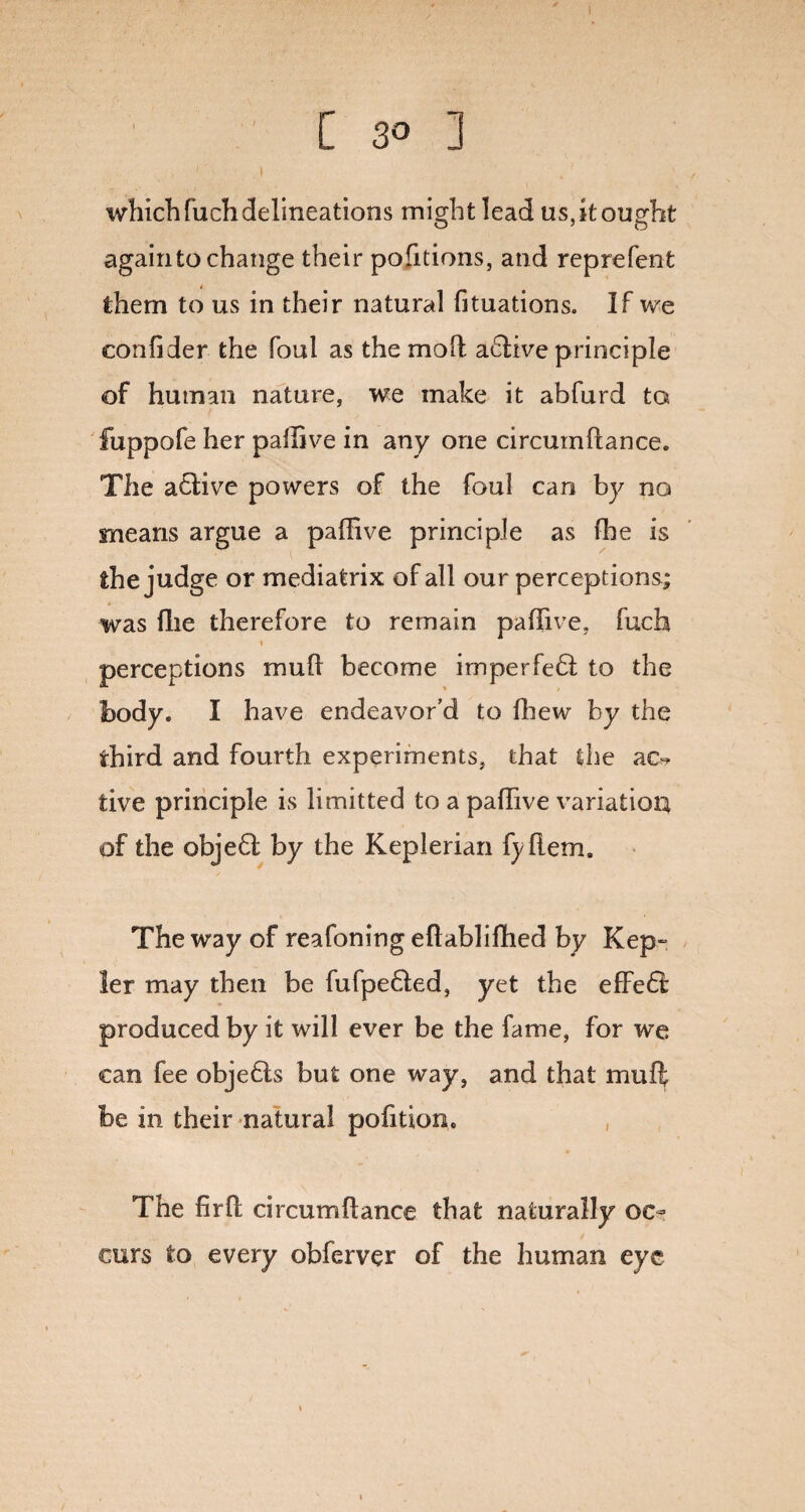 [ 3° ] which fuch delineations might lead us, it ought again to change their portions, and reprefent them to us in their natural fituations. If we confider the foul as the mod adlive principle of human nature, we make it abfurd to. fuppofe her paffive in any one circumdance. The adtive powers of the foul can by no means argue a paffive principle as (he is the judge or mediatrix of all our perceptions; was (lie therefore to remain paffive. fuch i perceptions mud become imperfedl to the body. I have endeavor’d to ffiew by the third and fourth experiments, that the ac~ tive principle is limitted to a paffive variation of the objedl by the Keplerian fyflem. The way of reafoning eftabliffied by Kep¬ ler may then be fufpedled, yet the effedi: produced by it will ever be the fame, for we can fee objedts but one way, and that mud be in their natural pofitton. The firfl circumdance that naturally oc¬ curs to every obferver of the human eye
