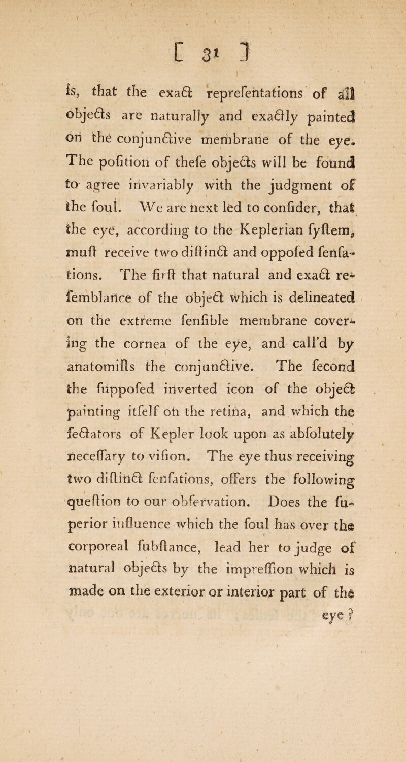 ti C 3> ] is, that the exadf reprefentations of all objedts are naturally and exadlly painted on the conjundlive membrane of the eye* The pofition of thefe objects will be found to agree invariably with the judgment of the foul. We are next led to conlider, that the eye, according to the Keplerian fyflem^ mu ft receive two di Hindi and oppofed fenfa- tions. The fbft that natural and exadl re- femblatice of the dbjedi which is delineated on the extreme fenfible membrane cover¬ ing the cornea of the eye, and call’d by anatomifts the conjun&ive. The fecond the fuppofed inverted icon of the objedi painting itfelf on the retina, and which the \ fedlators of Kepler look upon as abfolutely neceffary to vifion. The eye thus receiving two diflindl fersfations, offers the following queftion to our obfervation. Does the fu^ perior influence which the foul has over the corporeal fubflance, lead her to judge of natural objedts by the impreffion which is made on the exterior or interior part of the eye ?