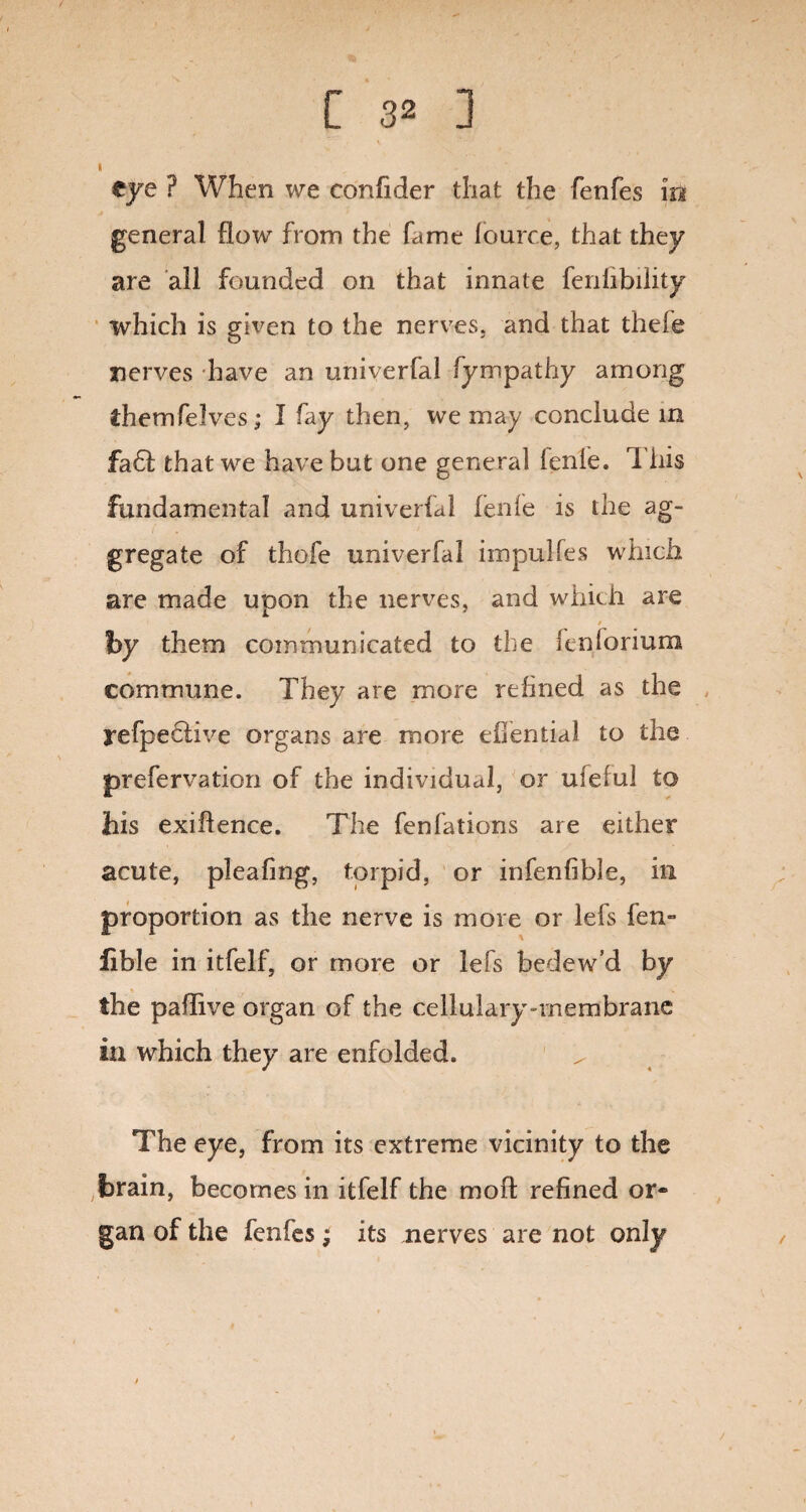 I eye ? When we confider that the fenfes in general flow from the fame fource, that they are all founded on that innate fenfibility which is given to the nerves, and that thefe nerves have an univerfal fympathy among themfeIves; I fay then, we may conclude in £a61 that we have but one general fenle. This fundamental and univerfal fenfe is the ag¬ gregate of thofe univerfal impulfes which are made upon the nerves, and which are ' / by them communicated to the icnloriurxi commune. They are more refined as the refpeciive organs are more efientkl to the prefervation of the individual, or ufeful to his exiftence. The fenfations are either acute, pleafing, torpid, or infenfible, in proportion as the nerve is more or Ids fen- lible in itfelf, or more or Ids bedew’d by the paflive organ of the cellulary-membrane in which they are enfolded. The eye, from its extreme vicinity to the ,fbrain, becomes in itfelf the moil refined or* gan of the fenfes; its nerves are not only
