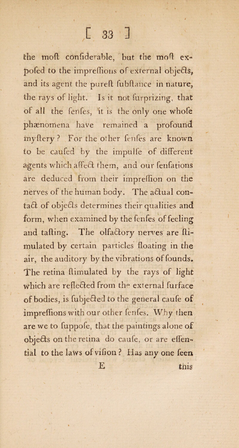 \ [33'] die mod conliderable, bat the mod ex- pofed to the impreffions of external obje61sp and its agent the pureft fubftance in nature., the rays of light. Is it not furprizing, that of all the fenfes, it is the only one whofe phenomena have remained a profound myftery ? For the other fenfes are known to be caufed by the impuife of different agents which affebl them, and our fenfations are deduced from their irnpreffion on the nerves of the human body. The adtual con¬ tact of objedls determines their qualities and form, when examined by the fenfes of feeling and tailing. The olfablory nerves are fti- mulated by certain particles floating in the air, the auditory by the vibrations of founds. The retina ffimulated by the rays of light which are refledled from th^ external furface of bodies, is fubjedled to the general caufe of impreffions with our other fenfes. Why then are we to fuppofe, that the paintings alone of objedls on the retina do caufe, or are effen- tial to the laws of via on ? Has any one feen E lids