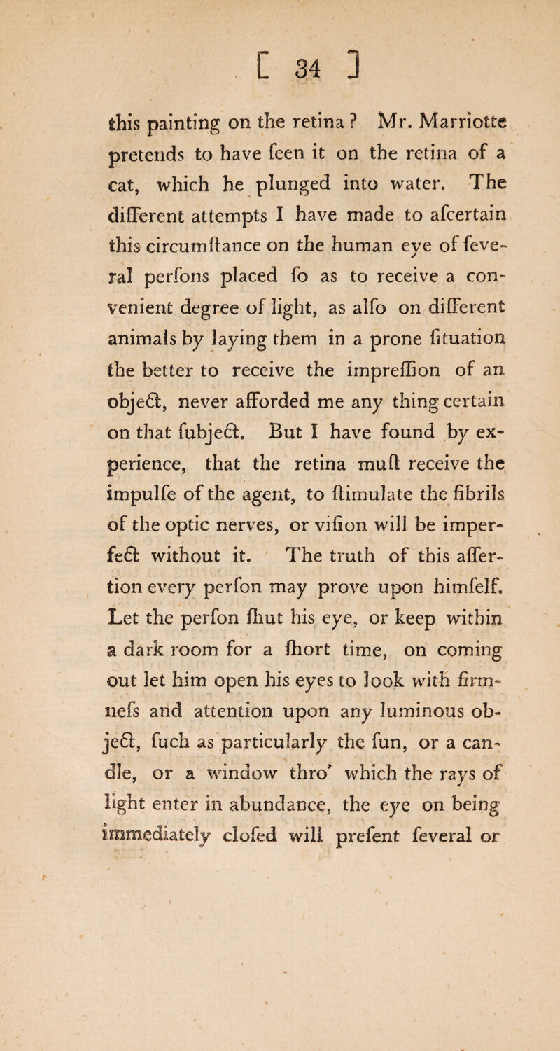 this painting on the retina ? Mr. Marriottc pretends to have feen it on the retina of a cat, which he plunged into water. The different attempts I have made to afcertain this circum(lance on the human eye of feve- ral perfons placed fo as to receive a con¬ venient degree of light, as alfo on different animals by laying them in a prone fituation the better to receive the impreffion of an objedl, never afforded me any thing certain on that fubjedt. But I have found by ex¬ perience, that the retina muff receive the impulfe of the agent, to flimulate the fibrils of the optic nerves, or vifion will be imper- fe£i without it. The truth of this affer- tion every perfon may prove upon himfelf. Let the perfon (hut his eye, or keep within a dark room for a fhort time, on coming out let him open his eyes to look with firm- nefs and attention upon any luminous ob« jedl, fuch as particularly the fun, or a can¬ dle, or a window thro which the rays of light enter in abundance, the eye on being immediately clofed will prefent feveral or