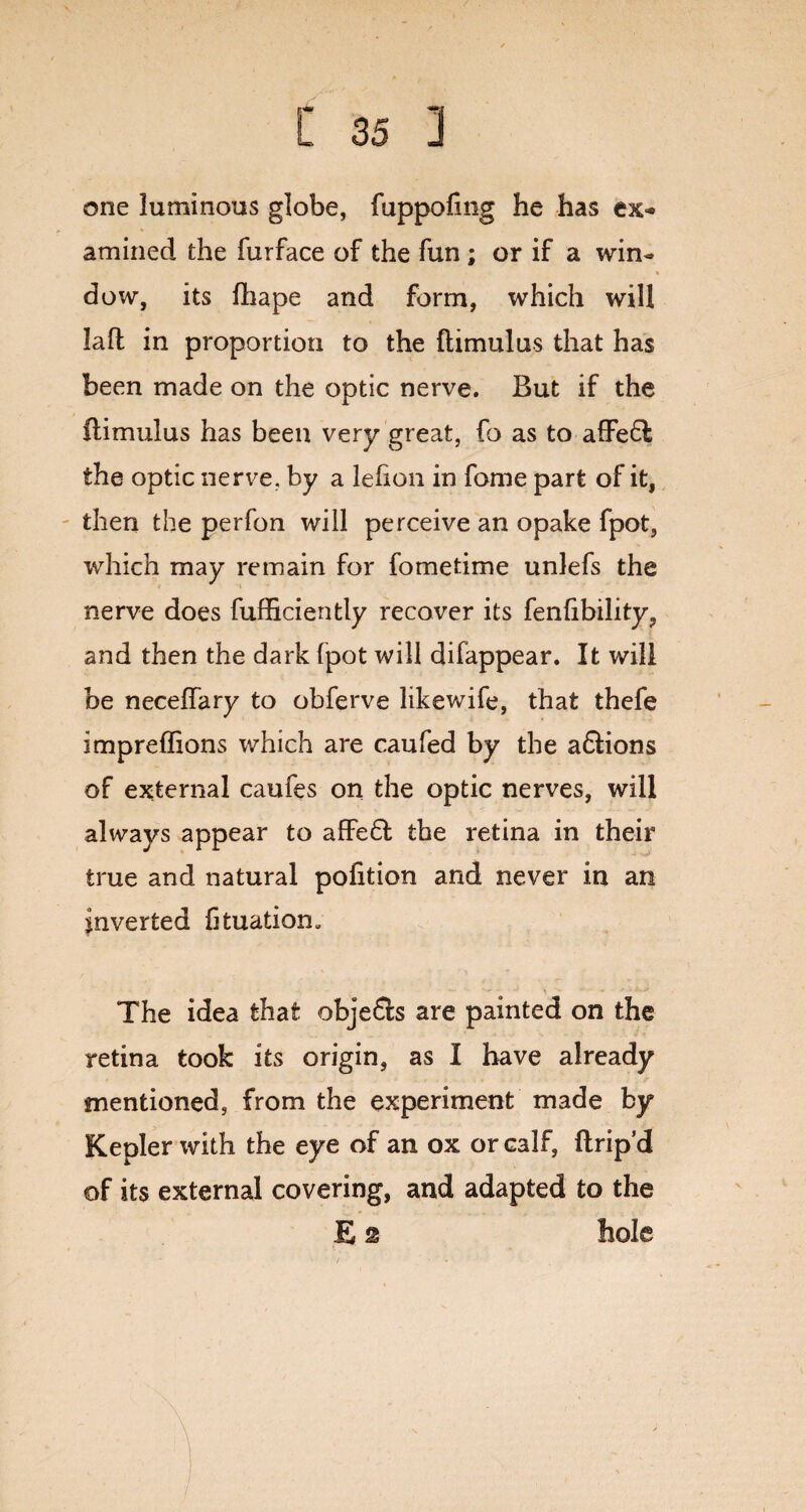 one luminous globe, fuppofmg he has ex¬ amined the furface of the fun ; or if a win- * dow, its fhape and form, which will laft in proportion to the ftimulus that has been made on the optic nerve. But if the ilimulus has been very great, fo as to affeft the optic nerve, by a lehon in fome part of it, then the perfon will perceive an opake fpot, which may remain for fometime unlefs the nerve does fufficiently recover its fenfibility, and then the dark fpot will difappear. It will be neceffary to obferve likewife, that thefe impreffions which are caufed by the a£Hon$ of external caufes on the optic nerves, will always appear to affe£I the retina in their true and natural pofition and never in an inverted fituation. The idea that objefts are painted on the retina took its origin, as I have already mentioned, from the experiment made by Kepler with the eye of an ox or calf, ftrip’d of its external covering, and adapted to the E 2 hole I