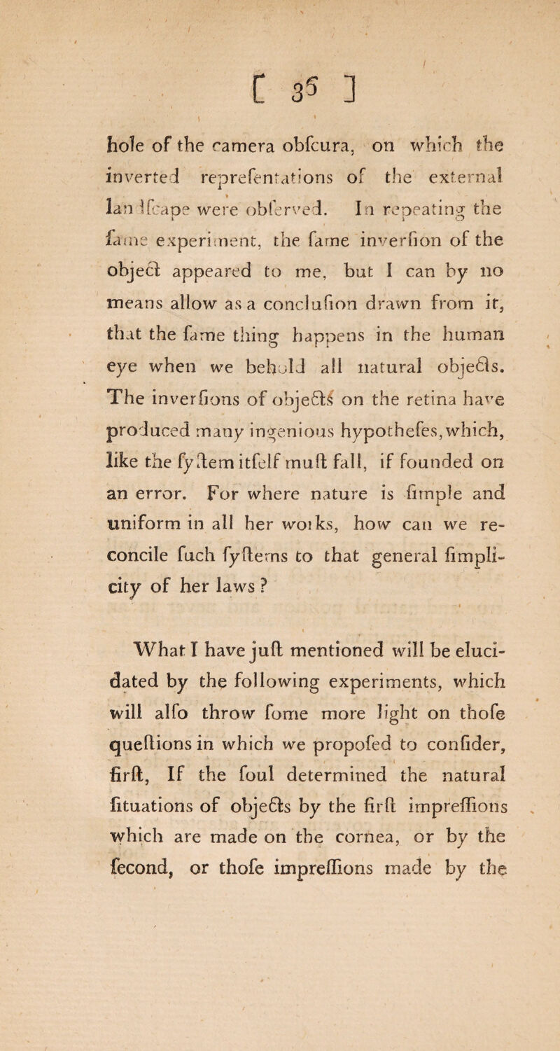/ hole of the camera obfcura, on which the inverted reprefentations of the external lan Ucaoe were oblerved. I n reoeatingr the 1 j O fame experiment, the fame inverhon of the object appeared to me, but I can by no means allow as a conclufion drawn from it, that the fame thing happens in the human eye when we behold all natural obje£is. The inveriions of obje£h4 on the retina ha'Te produced many ingenious hypothefes, which, like the fyftem itfelf mull; fall, if founded on an error. For where nature is fnnple and uniform in ail her woiks, how can we re¬ concile fuch fyHerns to that general fiimpli¬ cit y of her laws ? -1 1 What T have juft mentioned will be eluci¬ dated by the following experiments, which will alfo throw fome more light on thofe queftions in which we propofed to confider, firft, If the foul determined the natural fituations of obje£ts by the firft irnpreftions which are made on the cornea, or by the fecond, or thofe irnpreftions made by the