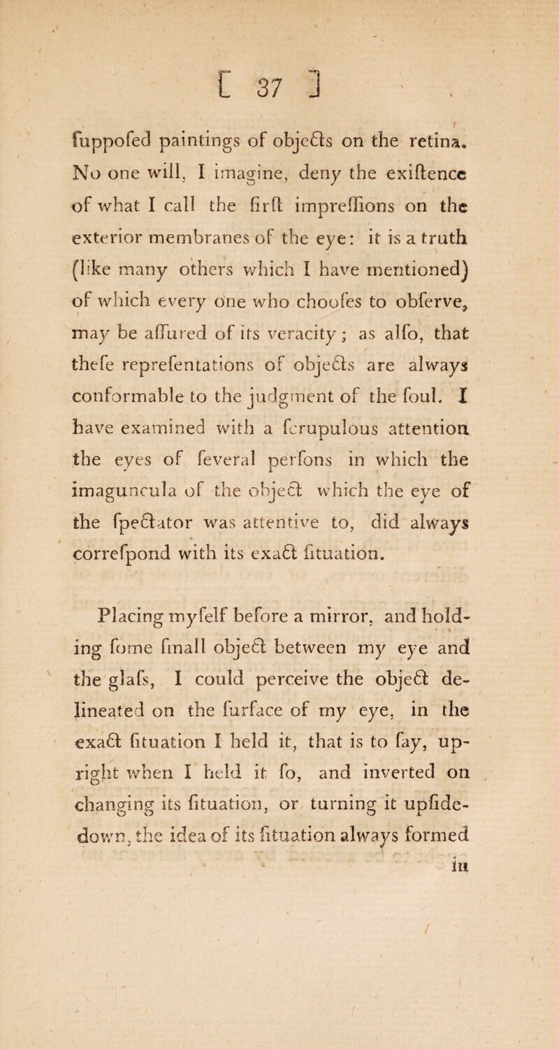 fuppofecl paintings of objedls on the retina. No one will, I imagine, deny the exiflence of what I call the fir ft imprefiions on the exterior membranes of the eye: it is a truth (hke many others which I have mentioned) of which every one who choofes to obferve, may be allured of its veracity; as alfo, that thefe reprefentations of objedls are always conformable to the judgment of the foul. I have examined with a fcrupulous attention the eyes of feveral perfons in which the imaguncula of the object which the eye of the fpedlator was attentive to, did always • » correfpond with its exadt fituation. Placing myfelf before a mirror, and hold¬ ing fome fmall objedt between my eye and the glafs, I could perceive the objedf de¬ lineated on the furface of my eye. in the exadl fituation I held it, that is to fay, up¬ right when I held it fo, and inverted on changing its fituation, or turning it upfide- down. the idea of its fituation always formed in