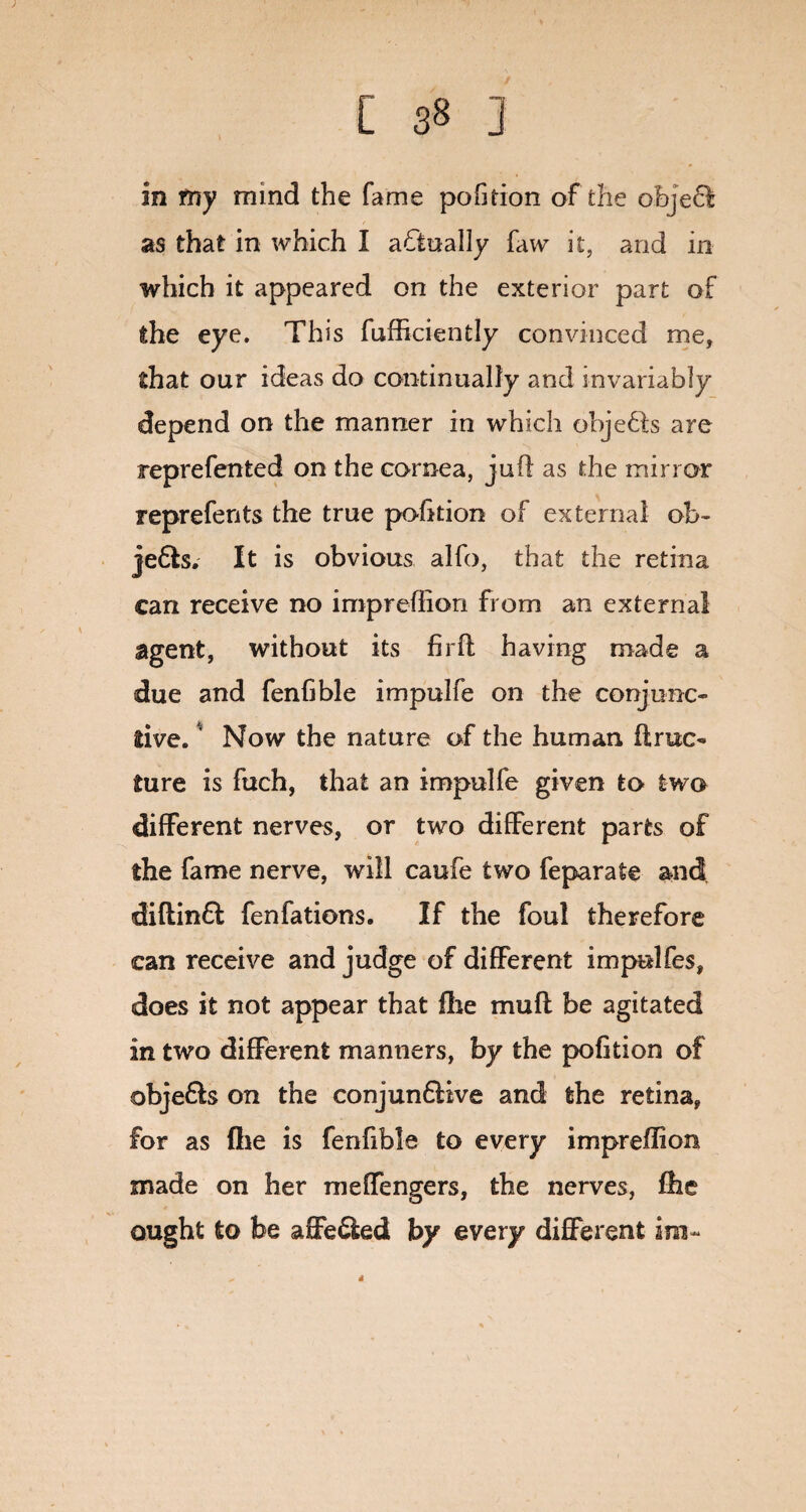in my mind the fame pofition of the object as that in which I actually faw it, and in which it appeared on the exterior part of the eye. This fufficiently convinced me, that our ideas do continually and invariably depend on the manner in which objects are reprefented on the cornea, juft as the mirror reprefents the true pofition of external ob~ je6ls. It is obvious alfo, that the retina can receive no impreftion from an external agent, without its fir ft: having made a due and fenfible impulfe on the conjunc¬ tive. Now the nature of the human ft rue- ture is fuch, that an impulfe given to two different nerves, or two different parts of the fame nerve, will caufe two feparate and diftinffc fenfations. If the foul therefore can receive and judge of different impelfes, does it not appear that file muff be agitated in two different manners, by the pofition of obje&s on the conjunfUve and the retina, for as (he is fenfible to every impreftion made on her meffengers, the nerves, file ought to be affe&ed by every different im- 4
