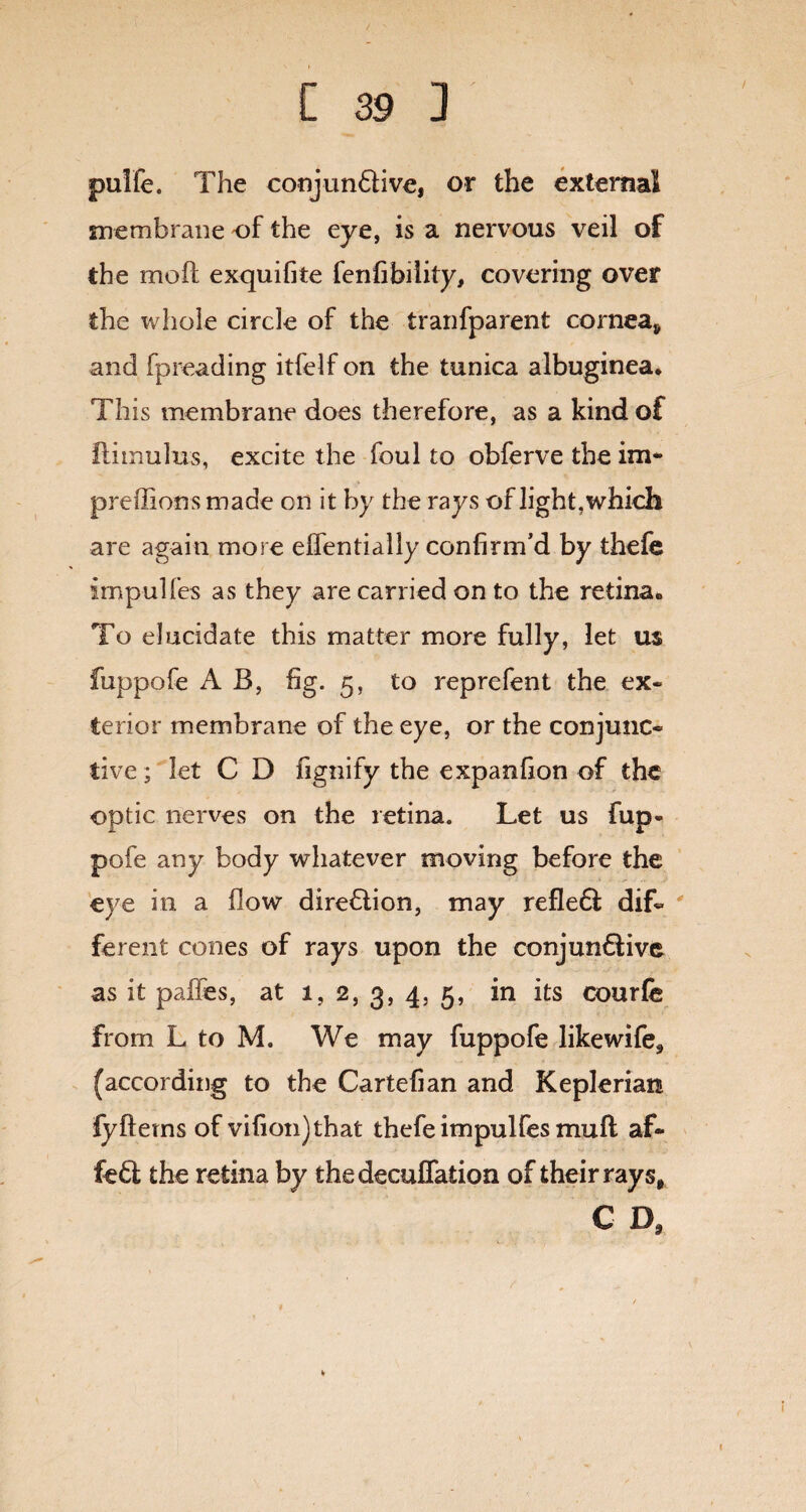 pulfe. The conjunctive, or the external membrane of the eye, is a nervous veil of the molt exquifite fenfibility, covering over the whole circle of the tranfparent cornea* and fpreading itfelf on the tunica albuginea. This membrane does therefore, as a kind of ftimulus, excite the foul to obferve the im- preffions made cn it by the rays of light, which are again more effentially confirm’d by thefe impulfes as they are carried on to the retina. To elucidate this matter more fully, let us fuppofe A B, fig. 5, to reprefent the ex¬ terior membrane of the eye, or the conjunc¬ tive; let C D fignify the expanfion of the optic nerves on the retina. Let us fup¬ pofe any body whatever moving before the eye in a flow direction, may refleCt dif¬ ferent cones of rays upon the conjunctive as it paffes, at 1,2, 3, 4, 5, in its courfe from L to M. We may fuppofe likewife, (according to the Cartefian and Kepleriati fyfterns of vifion)that thefe impulfes muft af- feCt the retina by thedecuflation of their rays, C D,