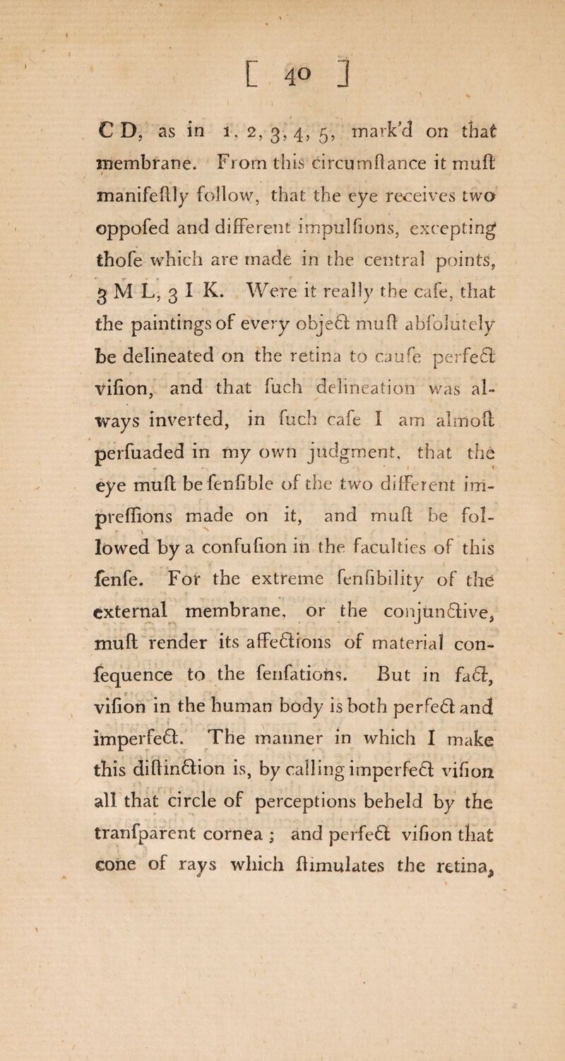 [ 4° ] C D, as in 1,2,3,455, mark'd on that membrane. From this circum(lance it mull t, manifedly follow, that the eye receives two oppofed and different impulfions, excepting thofe which are made in the central points, 3 M L, 3 I K. Were it really the cafe, that the paintings of every objet mud abfolutely be delineated on the retina to caufe perfet vifion, and that fuch delineation was al¬ ways inverted, in fuch cafe 1 am alrnoft perfuaded in my own judgment, that the eye mud befenfible of the two different iru¬ pee dions made on it, and mud be fol¬ lowed by a confufion in the faculties of this fenfe. For the extreme fenhbility of the external membrane, or the conjunctive, mud render its affetions of material con- fequence to the fenfations. But in fat, ■ r *, ■ 1 vifion in the human body is both perfet and imperfet. The manner in which I make this didintion is, by calling imperfet vifion all that circle of perceptions beheld by the tranfparent cornea ; and perfet vifion that cone of rays which dimulates the retina^