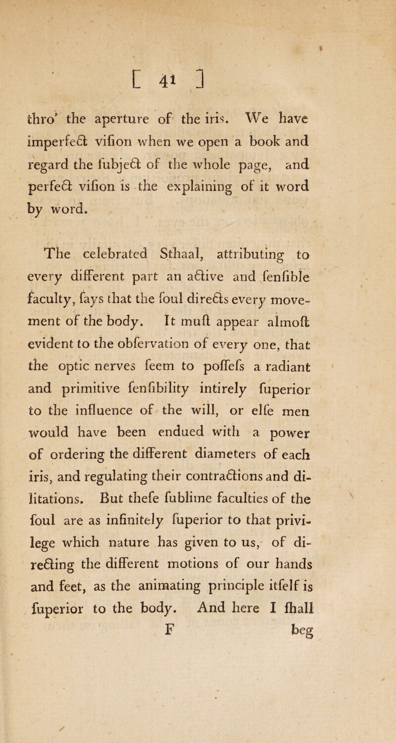 [ 4. ] thro* the aperture of the iris. We have imperfe£t vifion when we open a book and regard the fubjedfc of the whole page, and perfeQ; vifion is the explaining of it word by word. The celebrated Sthaal, attributing to every different part an aftive and fenfible faculty, fays that the foul directs every move¬ ment of the body. It mull appear almoft evident to the obfervation of every one, that the optic nerves feem to poffefs a radiant and primitive fenfibility intirely fuperior to the influence of the will, or elfe men would have been endued with a power of ordering the different diameters of each iris, and regulating their contra&ions and di- litations. But thefe fublime faculties of the foul are as infinitely fuperior to that privi¬ lege which nature has given to us, of di~ re£ling the different motions of our hands and feet, as the animating principle itfelf is fuperior to the body. And here I lhall F beg
