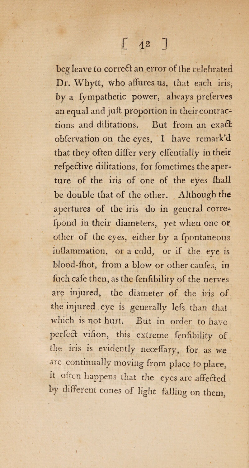 beg leave to corredl an error of the celebrated Dr. Whytt, who allures us, that each iris, by a fympathetic power, always preferves an equal and juft proportion in their contrac¬ tions and dilitations. But from an exadt obfervation on the eyes, I have remark’d that they often differ very elfentially in their refpedtive dilitations, for fometimes the aper¬ ture of the iris of one of the eyes fhall be double that of the other. Although the apertures of the iris do in general corre- fpond in their diameters, yet when one or other of the eyes, either by a fpontaneous inflammation, or a cold, or if the eye is blood-fhot, from a blow or other caufes, in fuch cafe then, as the fenfibility of the nerves are injured, the diameter of the iris of the injured eye is generally lefs than that which is not hurt. But in order to have perfedf vifion, this extreme fenfibility of the iris is evidently necelfary, for as we are continually moving from place to place, it often Happens that the eyes are affedfed by different cones of light falling on them, I i