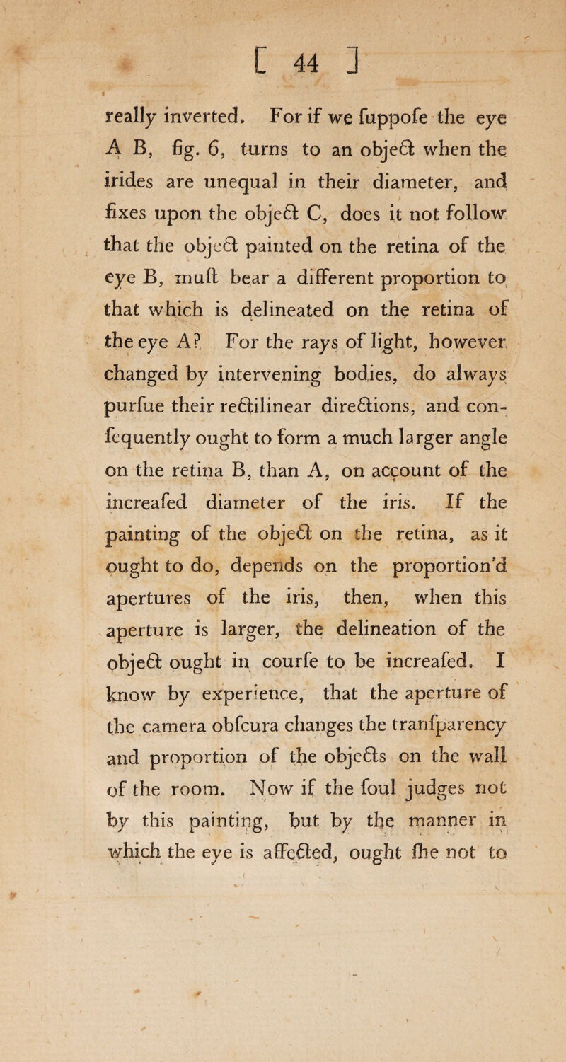 really inverted. For if we fuppofe the eye A B, fig. 6, turns to an objeft; when the irides are unequal in their diameter, and fixes upon the obje61 C, does it not follow that the obje£l painted on the retina of the eye B, mult bear a different proportion to that which is delineated on the retina of the eye A? For the rays of light, however changed by intervening bodies, do always purfue their re£lilinear dire6lions, and con- fequently ought to form a much larger angle on the retina B, than A, on account of the increafed diameter of the iris. If the painting of the object on the retina, as it ought to do, depends on the proportion’d apertures of the iris, then, when this aperture is larger, the delineation of the ohje6! ought in courfe to be increafed. I know by experience, that the aperture of the camera obfcura changes the tranfparency and proportion of the obje6ts on the wall of the room. Now if the foul judges not by this painting, but by the manner in which the eye is affe£ted, ought fhe not to