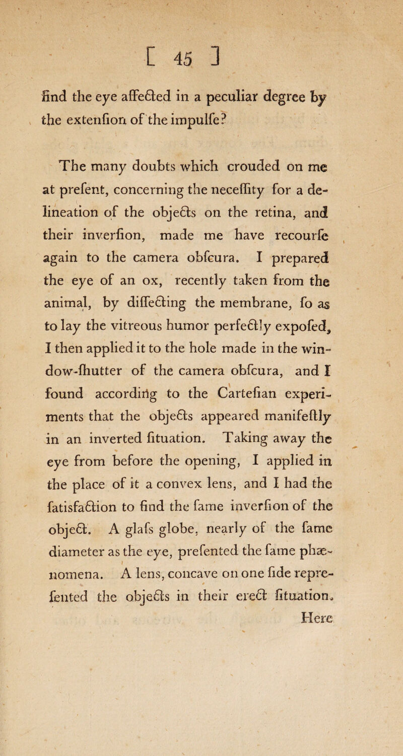 find the eye affeded in a peculiar degree by the exterifion of theimpulfe? \ The many doubts which crouded on me at prefent, concerning the neceffity for a de- ' i , lineation of the objeds on the retina, and their inverfion, made me have recourfe again to the camera obfcura. I prepared the eye of an ox, recently taken from the animal, by differing the membrane, fo as to lay the vitreous humor perfedly expofed, I then applied it to the hole made in the win- dow-fhutter of the camera obfcura, and I found accordirig to the Cartefian experi¬ ments that the objeds appeared manifeflly in an inverted fituation. Taking away the % ■ eye from before the opening, I applied in the place of it a convex lens, and I had the fatisfadion to find the fame inverfion of the object. A glafs globe, nearly of the fame diameter as the eye, prefented the fame phae~ nomena. A lens, concave on one fide repre- fented the objeds in their ered fituation. Here