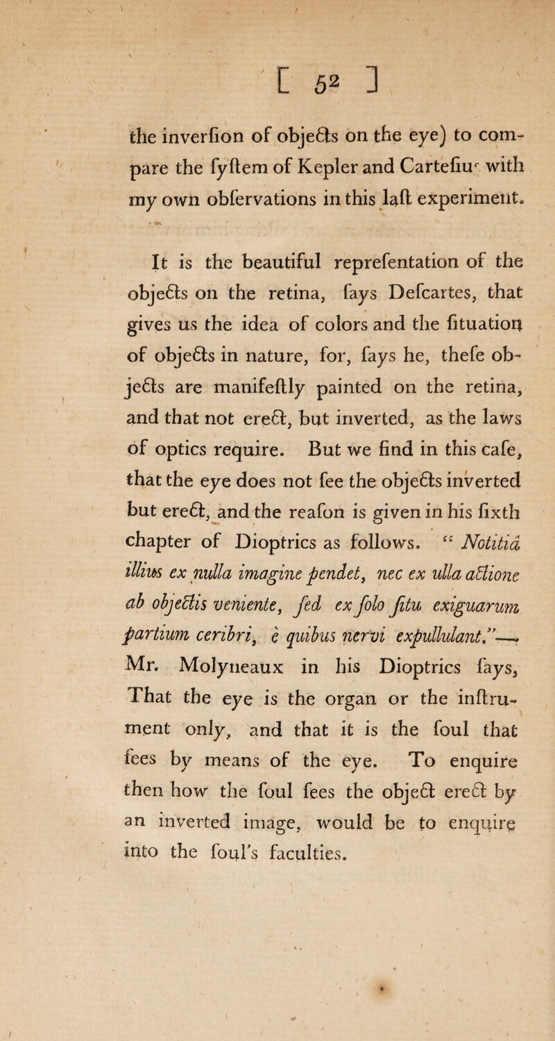 the inverfion of objefts on the eye) to com¬ pare the fyflem of Kepler and Cartefiur with my own obiervations in this laft experiment. It is the beautiful reprefentation of the objects on the retina, fays Defcartes, that gives us the idea of colors and the fituation of obje£ts in nature, for, fays he, thefe ob~ je6ts are manifeftly painted on the retina, and that not erefl, but inverted, as the laws of optics require. But we find in this cafe, that the eye does not fee the obje&s inverted but ere6I, and the reafon is given in his fixth chapter of Dioptrics as follows. “ Notitid illius ex nulla imagine pendet, nec ex ulla atiione ab objeclis veniente, fed ex folo Jitu exiguarum partium cenbri) e quibus nervi expullulant.”—. Mr. Molyneaux in his Dioptrics fays, That the eye is the organ or the inflru- ment only, and that it is the foul that fees by means of the eye. To enquire then how the foul fees the objeft ere61 by an inverted image, would be to enquire into the foul’s faculties.
