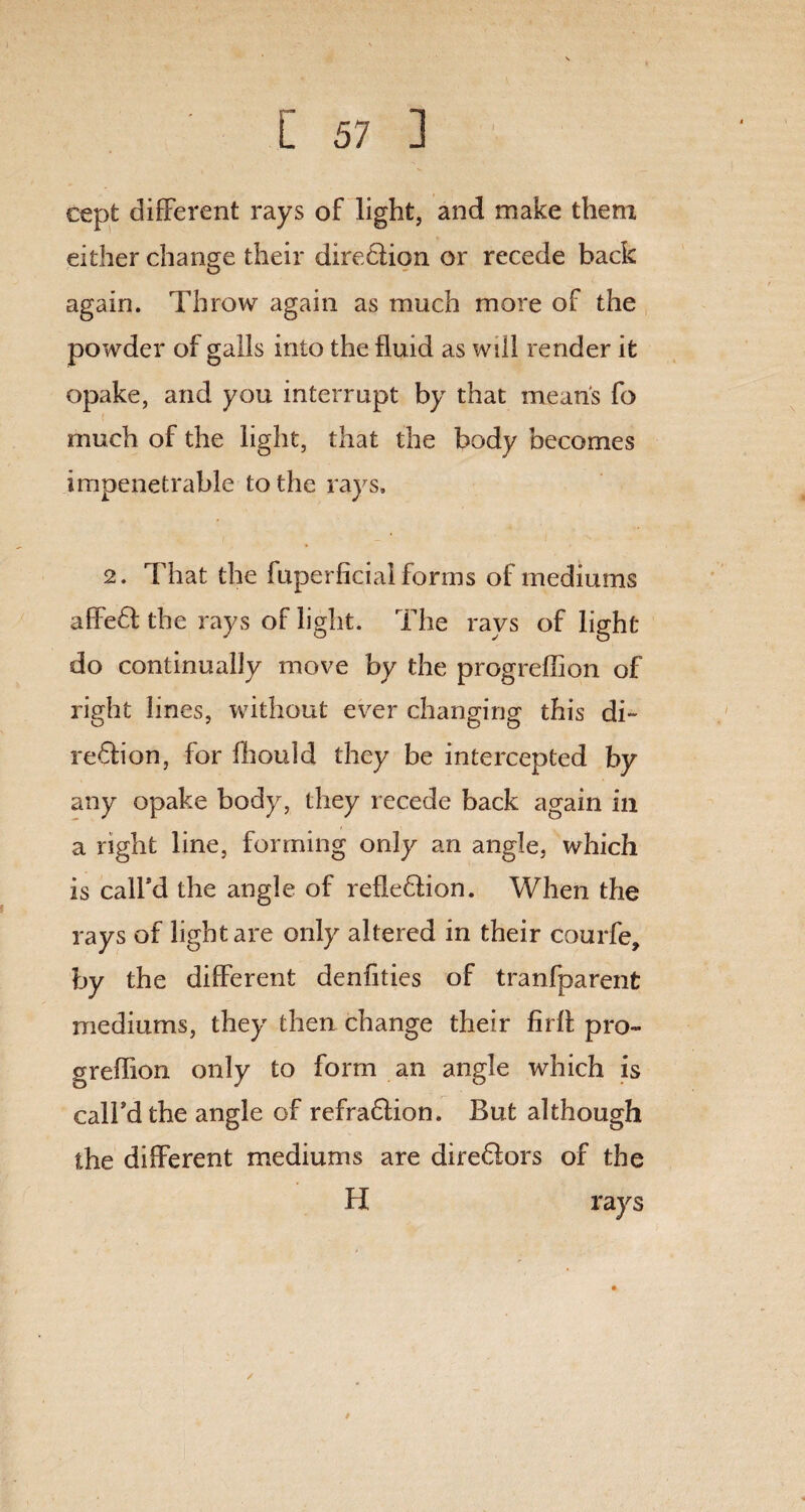 cept different rays of light, and make them either change their diredlion or recede back again. Throw again as much more of the powder of galls into the fluid as will render it opake, and you interrupt by that mean's fo much of the light, that the body becomes impenetrable to the rays. 2. That the fuperficial forms of mediums affeft the rays of light. The ravs of light- do continually move by the progreffion of right lines, without ever changing this di~ region, for fliould they be intercepted by any opake body, they recede back again in a right line, forming only an angle, which is calfld the angle of reflexion. When the rays of light are only altered in their courfe, by the different denfities of tranfparent mediums, they then change their firlb pro¬ greffion only to form an angle which is call'd the angle of refradlion. But although the different mediums are diredlors of the H rays /