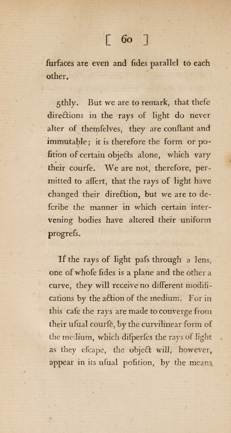 furfaces are even and fides parallel to each other. 5thly. But we are to remark, that thefe direftions in the rays of light do never alter of themfelves, they are conflant and immutable; it is therefore the form or po- lition of certain objedts alone, which vary their courfe. We are not, therefore, per¬ mitted to alfert, that the rays of light have changed their dire&ion, but we are to de- fcribe the manner in which certain inter¬ vening bodies have altered their uniform progrefsc If the rays of light pafs through a lens, one of whofe hdes is a plane and the other a curve, they will receive no different modifi¬ cations by the a&ion of the medium. For in this cafe the rays are made to converge from their ufual courfe, by the curvilinear form of the medium, which difperfes the rays of light as they efcape, the obje£l will, however, appear in its ufual pofition, by the means