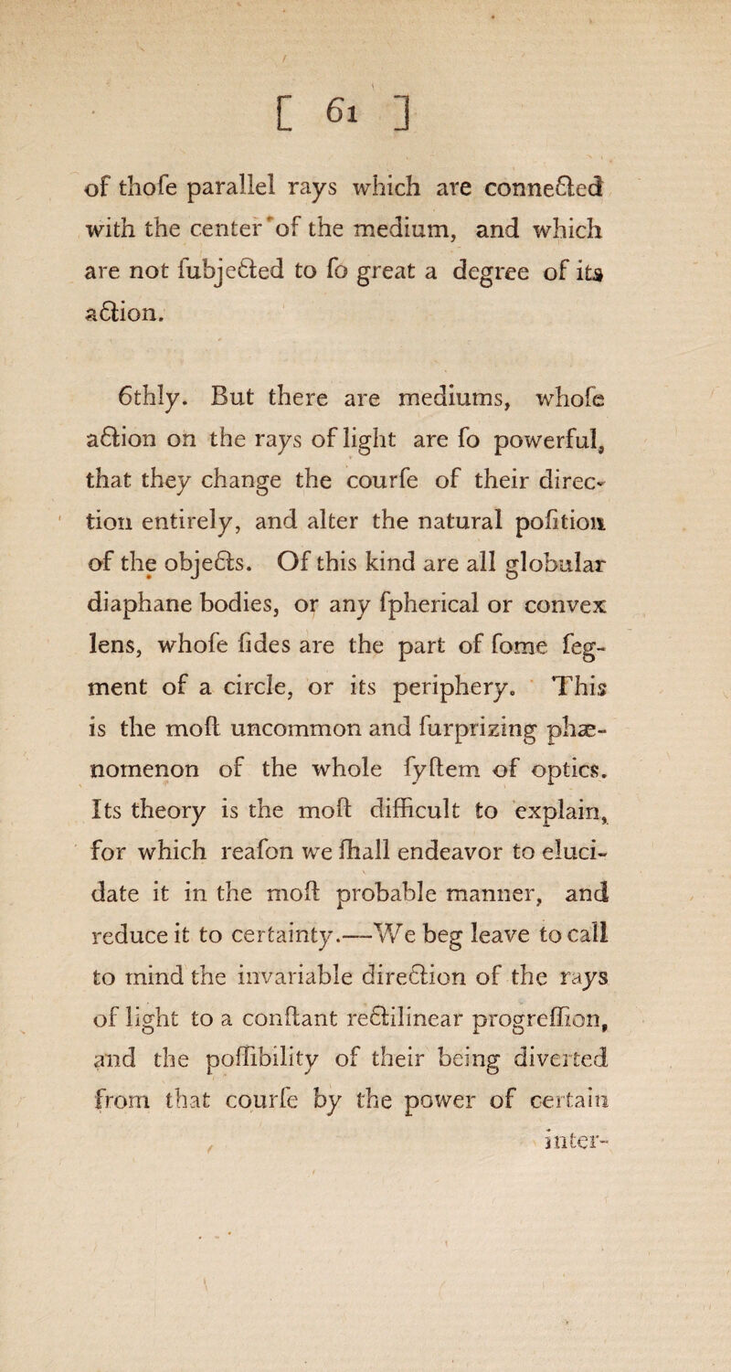 / [ 6i ] of thofe parallel rays which are connefled with the center of the medium, and which are not fubjedted to fo great a degree of iu adtion. 6thly. But there are mediums, whole a&ion on the rays of light are fo powerful, that they change the courfe of their direc¬ tion entirely, and alter the natural pofitkm of the objects. Of this kind are all globular diaphane bodies, or any fpherical or convex lens, whofe Tides are the part of fome feg- ment of a circle, or its periphery0 This is the mod uncommon and furprizing phe¬ nomenon of the whole fydem of optics. Its theory is the mod difficult to explain, for which reafon we diall endeavor to eluci¬ date it in the mod probable manner, and reduce it to certainty.—We beg leave to call to mind the invariable dire£!ion of the rays of light to a condant re&ilinear progreffion, and the poffibility of their being diverted from that courfe by the power of certain inter-