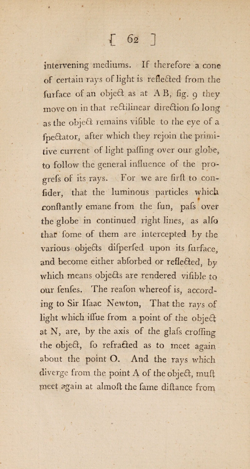 intervening mediums. If therefore a cone of certain rays of light is reflected from the furface of an objefl as at A B, fig. p they move on in that reftilinear direflion fo long as the objeft remains vifible to the eye of a fpe&ator, after which they rejoin the primi¬ tive current of light patfing over our globe, to follow the general influence of the pro- grefs of its rays. For we are fir ft to con- fider, that the luminous particles which conftantly emane from the fun, pafs over the globe in continued right lines, as alfo that feme of them are intercepted by the various objeefs difperfed upon its furface, and become either abforbed or refte6Ied, by which means objeffs are rendered vifible to our fenfes. The reafon whereof is, accord¬ ing to Sir Ifaac Newton, That the rays of light which ifiue from a point of the objeff at N, are, by the axis of the glafs crofting the objeff, fo refra&ed as to meet again about the point Q. And the rays which diverge from the point A of the objefl, muff meet again at almofl the fame diftance from