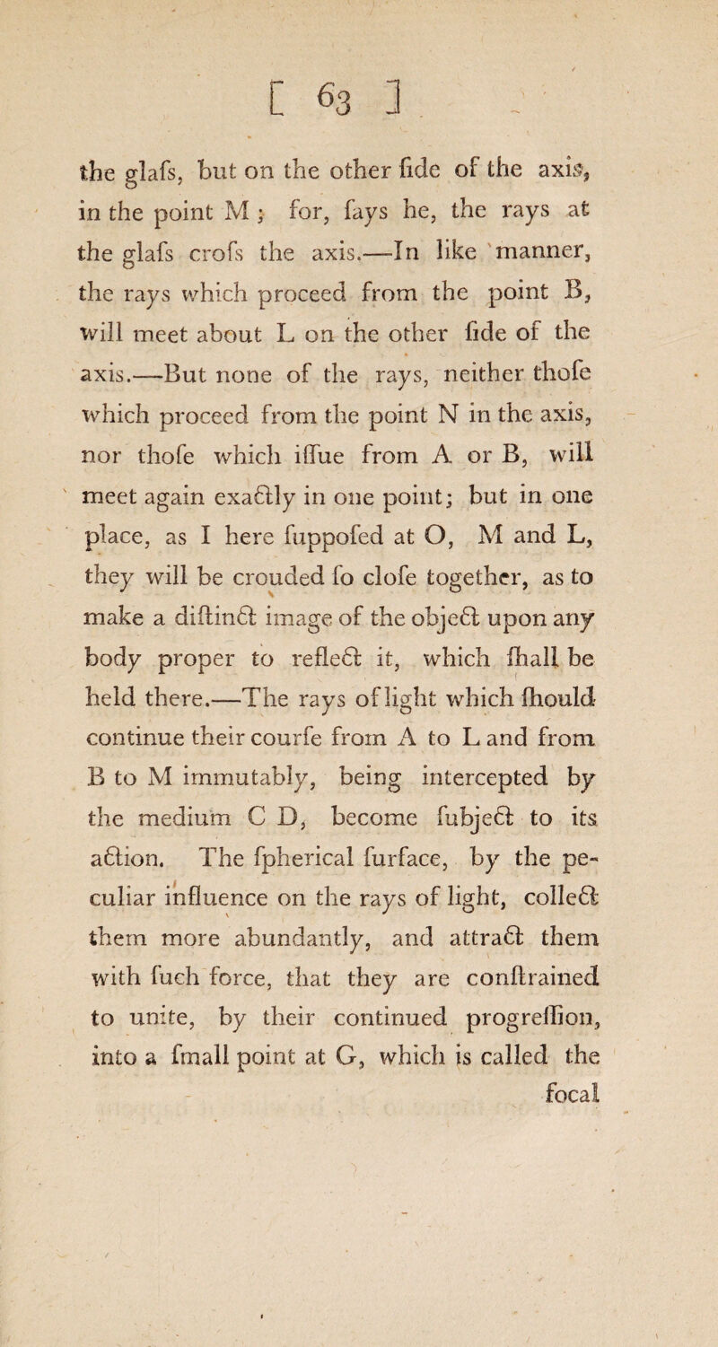 the glafs, but on the other fide of the axis, in the point M • for, fays he, the rays at the glafs crofs the axis.—-In like manner, the rays which proceed from the point B, will meet about L on the other fide of the axis.—But none of the rays, neither thofe which proceed from the point N in the axis, nor thofe which ilfue from A or B, will meet again exaflly in one point; but in one place, as I here fuppofed at O, M and L, they will be crouded fo clofe together, as to make a diilinff image of the objefl upon any body proper to refle6l it, which fhall be held there.—The rays of light which ihould continue their courfe from A to L and from B to M immutably, being intercepted by the medium C D, become fubjecf to its aftion. The fpherical furface, by the pe¬ culiar influence on the rays of light, colle£l them more abundantly, and attra6f them with fuch force, that they are conftrained to unite, by their continued progreffion, into a fmall point at G, which is called the focal