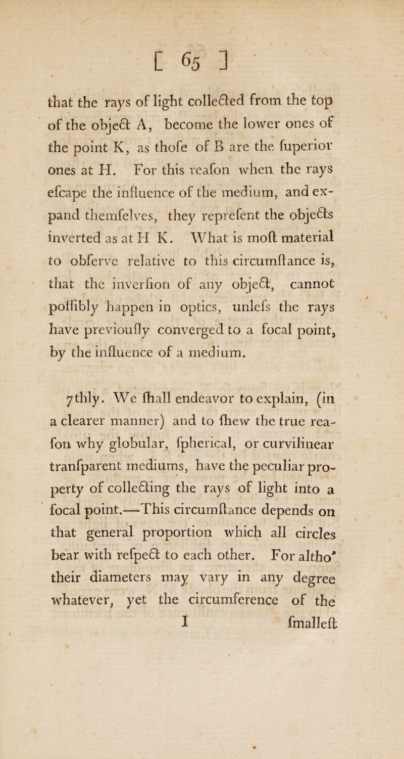 [ 65 ] • • , that the rays of light colle&ed from the top of the objeQ: A, become the lower ones of the point K, as thofe of B are the fuperior ones at H. For this veafon when the rays efcape the influence of the medium, and ex¬ pand themfelves, they reprefent the objects inverted as at H K. What is moft material to obferve relative to this circumffance is, that the inverfion of any objeft, cannot poffibly happen in optics, unlefs the rays have previoufly converged to a focal point, by the influence of a medium. ythly. We fhall endeavor to explain, (in a clearer manner) and to fhew the true rea- fon why globular, fpherical, or curvilinear tranfparent mediums, have the peculiar pro¬ perty of colledling the rays of light into a focal point.—-This circumflance depends on > ' that general proportion which all circles bear with refpedl to each other. For altho* their diameters may vary in any degree whatever, yet the circumference of the I fmallefl *