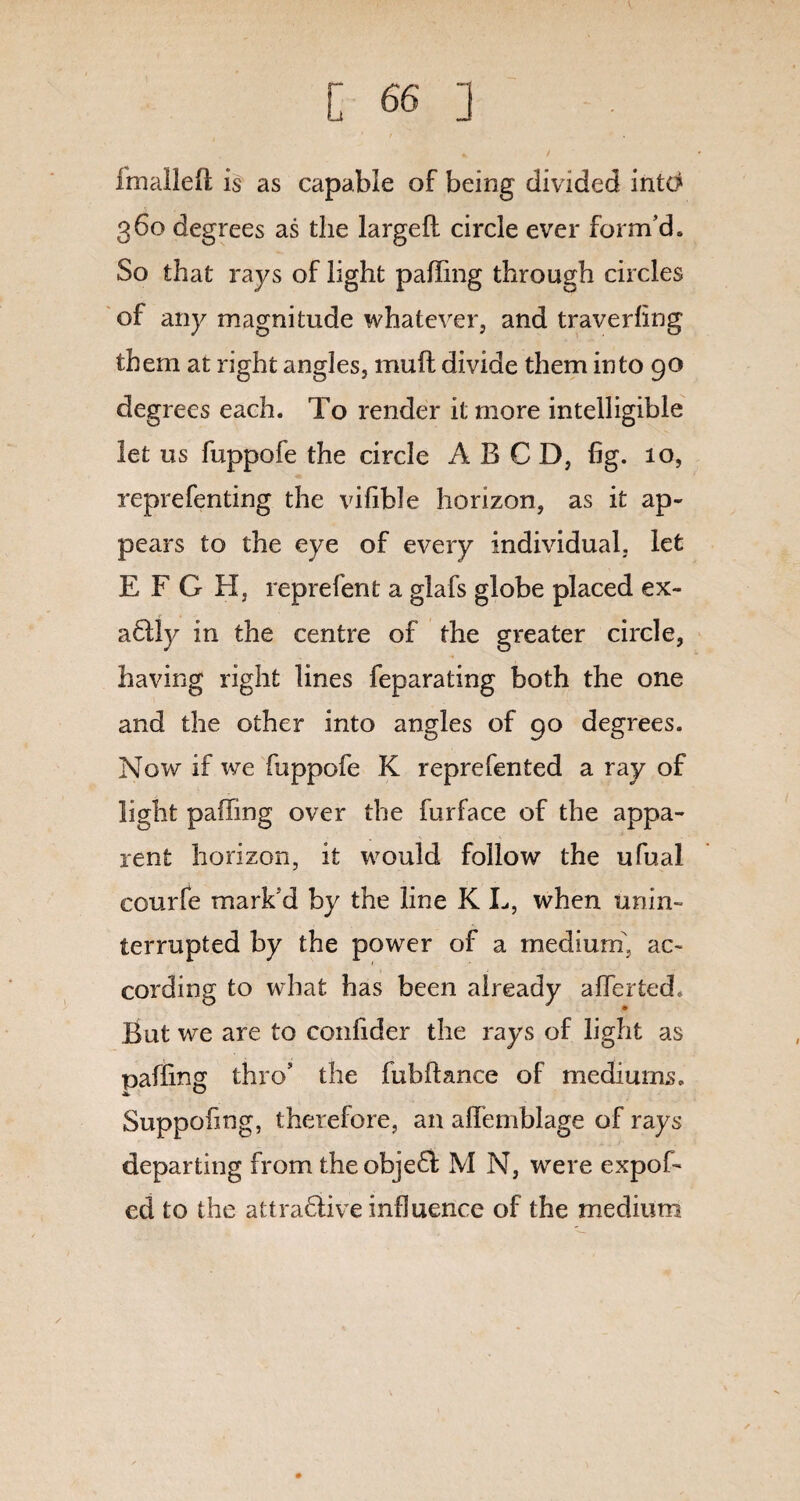 fmallefl is as capable of being divided into 360 degrees as the largefl circle ever form’d. So that rays of light paffing through circles of any magnitude whatever, and traverfing them at right angles, mail divide them into 90 degrees each. To render it more intelligible let us fuppofe the circle A B C D, fig. 10, reprefenting the vifible horizon, as it ap¬ pears to the eye of every individual, let E F G H, reprefent a glafs globe placed ex- a6tly in the centre of the greater circle, having right lines feparating both the one and the other into angles of 90 degrees. Now if we fuppofe K reprefented a ray of light paffing over the furface of the appa¬ rent horizon, it would follow the ufual courfe mark’d by the line K L, when unin¬ terrupted by the power of a medium, ac¬ cording to what has been already a Her ted. But we are to confider the rays of light as paffing thro’ the fubftance of mediums. Suppofing, therefore, an alTemblage of rays departing from the object M N, were expof- ed to the attractive influence of the medium