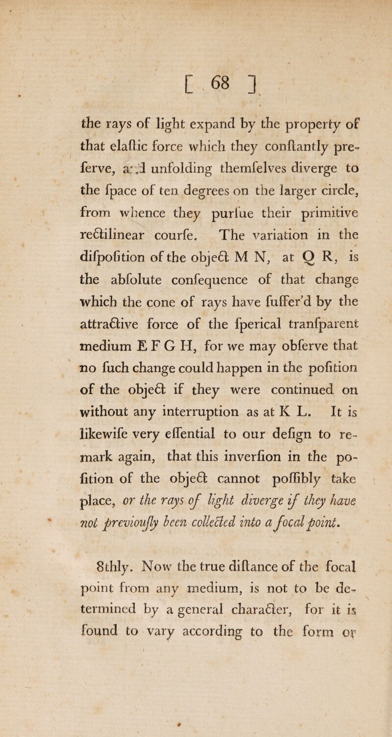 \ [ 68 ] i the rays of light expand by the property of that elaftic force which they conflantly pre- ferve, a;,I unfolding themfelves diverge to the fpace of ten degrees on the larger circle, from whence they purlue their primitive reftilinear courfe. The variation in the difpofition of the ob]e6t M N, at Q R, is the abfolute confequence of that change which the cone of rays have fuffer’d by the attraftive force of tlie fperical tranlparent medium E F G H, for we may obferve that no fuch change could happen in the polition of the obje6t if they were continued on without any interruption as at K L. It is likewife very elfential to our defign to re¬ mark again, that this inverlion in the po¬ lition of the obje6I cannot poffibly take place, or the rays of light diverge if they have not previoujly been collected into a focal point. 8thly. Now the true diltance of the focal point from any medium, is not to be de¬ termined by a general charaGer, for it is found to vary according to the form or #
