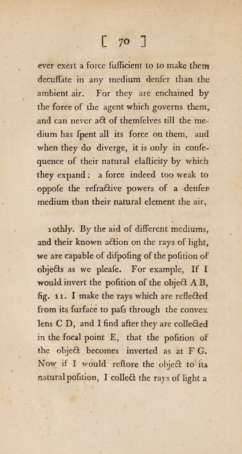/ \ ever exert a force fufficient to to make them decuffate in any medium denfer than the ambient air. For they are enchained by the force of the agent which governs them, and can never ad of themfelves till the me¬ dium has fpent all its force on them, and when they do diverge, it is only in confe- quence of their natural elaflicity by which they expand : a force indeed too weak to oppofe the refradive powers of a -denfer medium than their natural element the air, lothly. By the aid of different mediums, and their known adion on the rays of light, we are capable of difpoling of the pofition of objeds as we pleafe. For example, If I would invert the pofition of the objed A B, fig. 11. I make the rays which are refleded from its furface to pafs through the convex lens C D, and I find after they are colleded in the focal point E, that the pofition of the objed becomes inverted as at F G. Now if I would reflore the objed to its natural pofition, I colled the rays of light a /