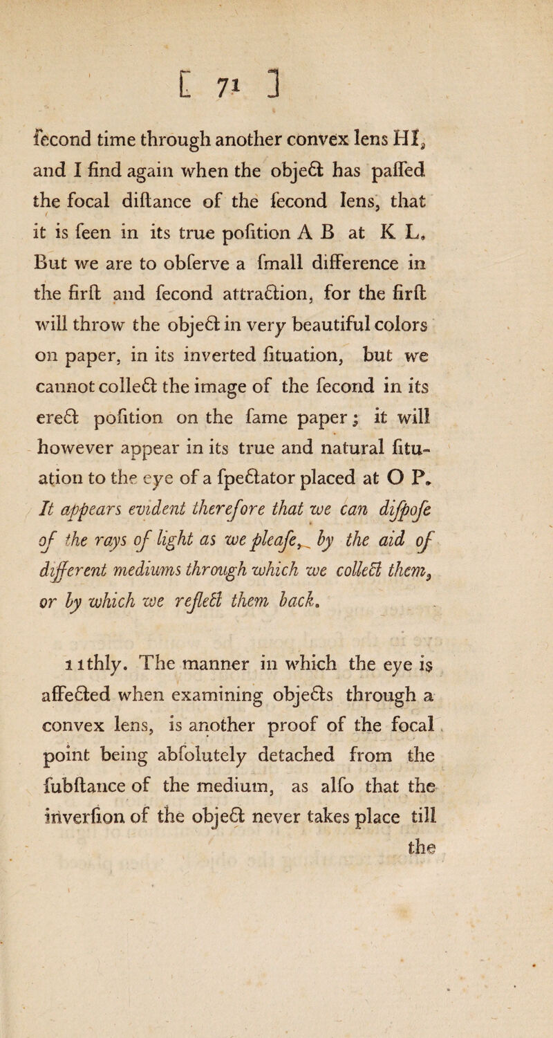 fecond time through another convex lens HIa and I find again when the obje6l has paffed the focal diftance of the fecond lens, that it is feen in its true pofition A B at K L, But we are to obferve a (mall difference in the firfl and fecond attra£lion, for the fir ft will throw the obje6l in very beautiful colors on paper, in its inverted fituation, but we cannot colle£i the image of the fecond in its ere6l pofition on the fame paper; it will however appear in its true and natural fitu¬ ation to the eye of a fpe£lator placed at O P» It appears evident therefore that we can difpofe of the rays of light as we pleafe_ by the aid of different mediums through which we colldl them9 or by which we refebl them back. nthly. The manner in which the eye i$ affefled when examining obje£ls through a convex lens, is another proof of the focal point being abfolutely detached from the fubfiance of the medium, as alfo that the iriverfion of the obje£l never takes place till the