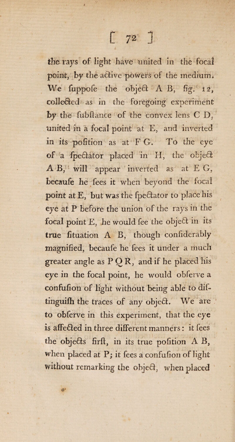 the rays of light have united in the focal point, by the atlive powers of the medium* We fuppofe the objeQ; A B, fig. 12, colle&ed as in the foregoing experiment hy the fubftance of the convex lens C D, united in a focal point at E, and inverted in its pofition as at F G. To the eye of a fpe&ator placed in H, the object A B, will appear inverted as at E G, becaufe he fees it when beyond the focal point at E, but was the fpeftator to place his eye at P before the union of the rays in the focal point E, he would fee the obje£t in its true fituation A B, though confiderably magnified, becaufe he fees it under a much greater angle as P Q R, and if he placed his eye in the focal point, he would obferve a confufion of light without being able to dif- tinguifh the traces of any obje£E We are to obferve in this experiment, that the eye is affefted in three different manners: it fees the objeffs firft, in its true pofition A B, when placed at P; it fees a confufion of light without remarking the obje61, when placed