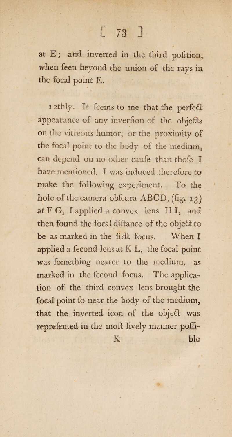 at E; and inverted in the third pofition, when feen beyond the union of the rays in the focal point E. I2thly. It feems to me that the perfeft appearance of any inverlion of the objeffs on the vitreous humor, or the proximity of the focal point to the body of the medium, can depend on no other caufe than thofe I have mentioned, I was induced therefore to make the following experiment. To the hole of the camera obfcura ABCD, (fig. 13} at F G, I applied a convex lens H I, and then found the focal diftance of the objeff to be as marked in the fir ft focus. When I applied a fecond lens at K L, the focal point was fomething nearer to the medium, as marked in the fecond focus. The applica- tion of the third convex lens brought the focal point fo near the body of the medium, that the inverted icon of the objeft was reprefented in the moft lively manner poflb* K ble