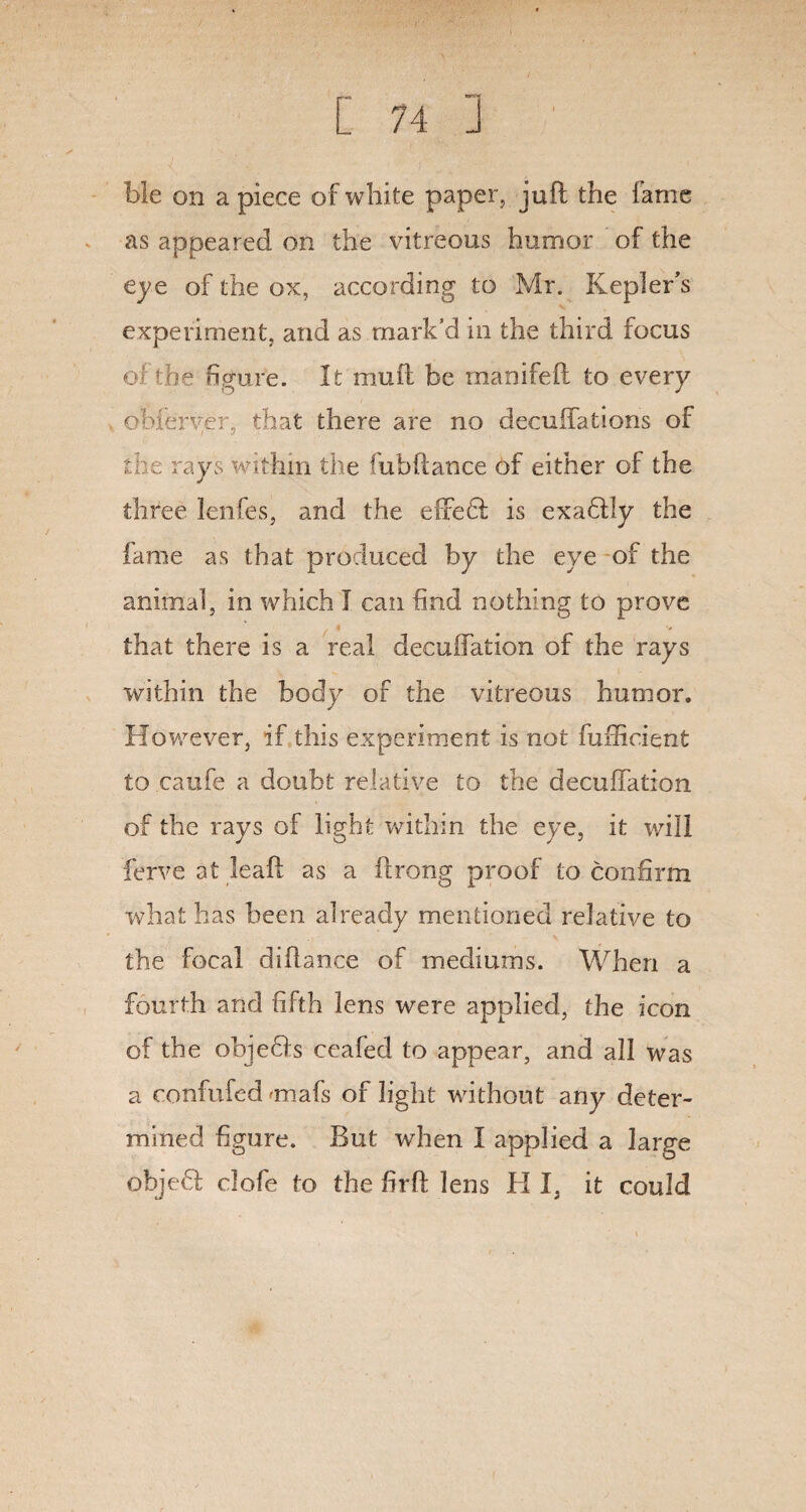 He on a piece of white paper, juft the fame as appeared on the vitreous humor of the eye of the ox, according to Mr. Kepler's experiment, and as mark’d in the third focus of the figure. It muft be manifeft to every obferver, that there are no decuffations of the rays within the fubftance of either of the three lenfes, and the effed is exadly the fame as that produced by the eye of the animal, in which I can find nothing to prove that there is a real decuifation of the rays within the body of the vitreous humor. However, if this experiment is not furficient to caufe a doubt relative to the decuifation of the rays of light within the eye, it will ferve at leaft as a flrong proof to confirm what has been already mentioned relative to the focal diflance of mediums. When a fourth and fifth lens were applied, the icon of the objeds ceafed to appear, and all was a confufed «mafs of light without any deter¬ mined figure. But when I applied a large objefl dofe to the firfi lens H I, it could