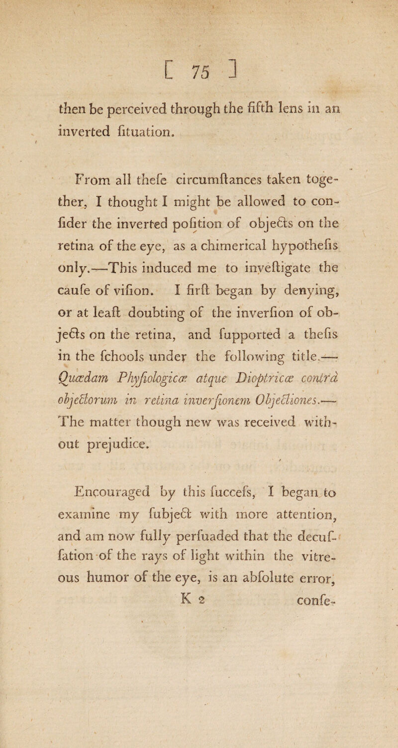 then be perceived through the fifth lens in an inverted fituation. From all thefe circumftances taken toge¬ ther, I thought I might be allowed to con- fider the inverted pofition of objedts on the retina of the eye, as a chimerical hypothefis only.—This induced me to inveftigate the caufe of vifion. I firft began by denying, or at leafh doubting of the inverfion of ob- jedls on the retina, and fupported a thefis in the fchools under the following title— Oiicedam Phyfiologtccr clique Dioptricce contra ohjeBorum in retina inverjionem Objecliones The matter though new was received with¬ out prejudice. / Encouraged by this fuccefs, 1 began to examine my fubjedl* with more attention, and am now fully perfuaded that the decufi fation of the rays of light within the vitre¬ ous humor of the eye, is an abfolute error, K 2 confer