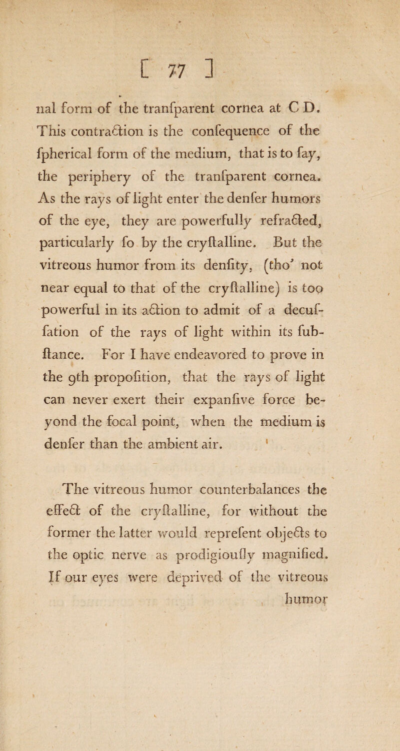 nai form of the tranfparent cornea at CD. This contraction is the confequence of the fpherical form of the medium, that is to fay, the periphery of the tranfparent cornea. As the rays of light enter the denfer humors of the eye, they are powerfully refradled, particularly fo by the cryltalline. But the vitreous humor from its deniity, (the* not near equal to that of the cryftalline) is top powerful in its adlion to admit of a decuf- fation of the rays of light within its fub- fiance. For I have endeavored to prove in the 9th proportion, that the rays of light can never exert their expanhve force be¬ yond the focal point, when the medium is denfer than the ambient air. The vitreous humor counterbalances the effedl of the cryftalline, for without the former the latter would reprefent objedls to the optic nerve as prodigioully magnified. If our eyes were deprived of the vitreous humor
