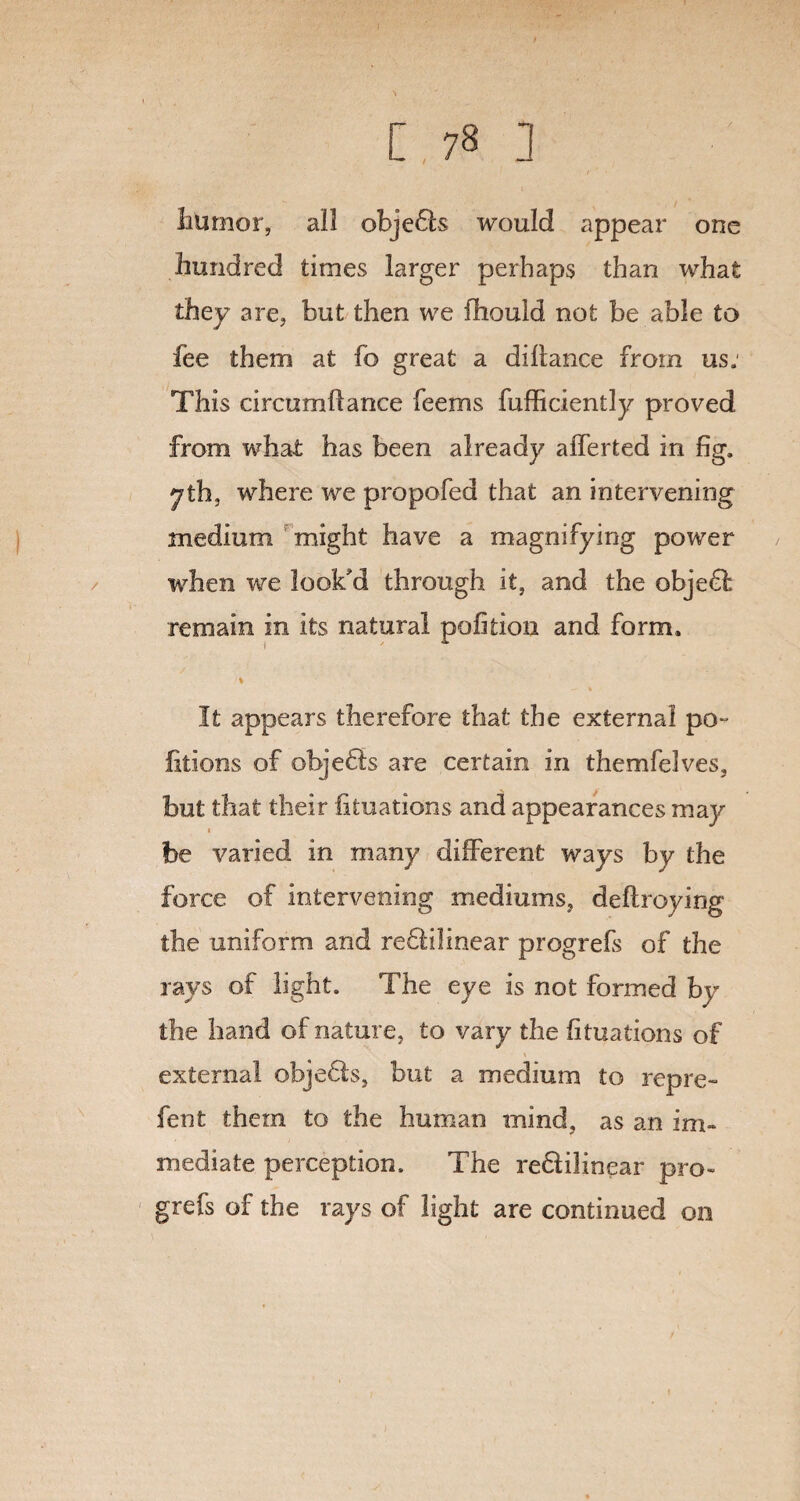 hUmor, all objects would appear one hundred times larger perhaps than what they are, but then we fhould not be able to fee them at fo great a diilance from us: This circumftance feems fufficiently proved from what has been already afferted in fig. yth, where we propofed that an intervening medium might have a magnifying power when we look'd through it, and the object remain in its natural pofition and form. I% It appears therefore that the external po~ iitions of objedls are certain in themfelves, but that their fituations and appearances may « be varied in many different ways by the force of intervening mediums, deftroying the uniform and redtilinear progrefs of the rays of light. The eye is not formed by the hand of nature, to vary the fituations of external objedts, but a medium to repre¬ fen t them to the human mind, as an im¬ mediate perception. The redlilinear pro¬ grefs of the rays of light are continued on