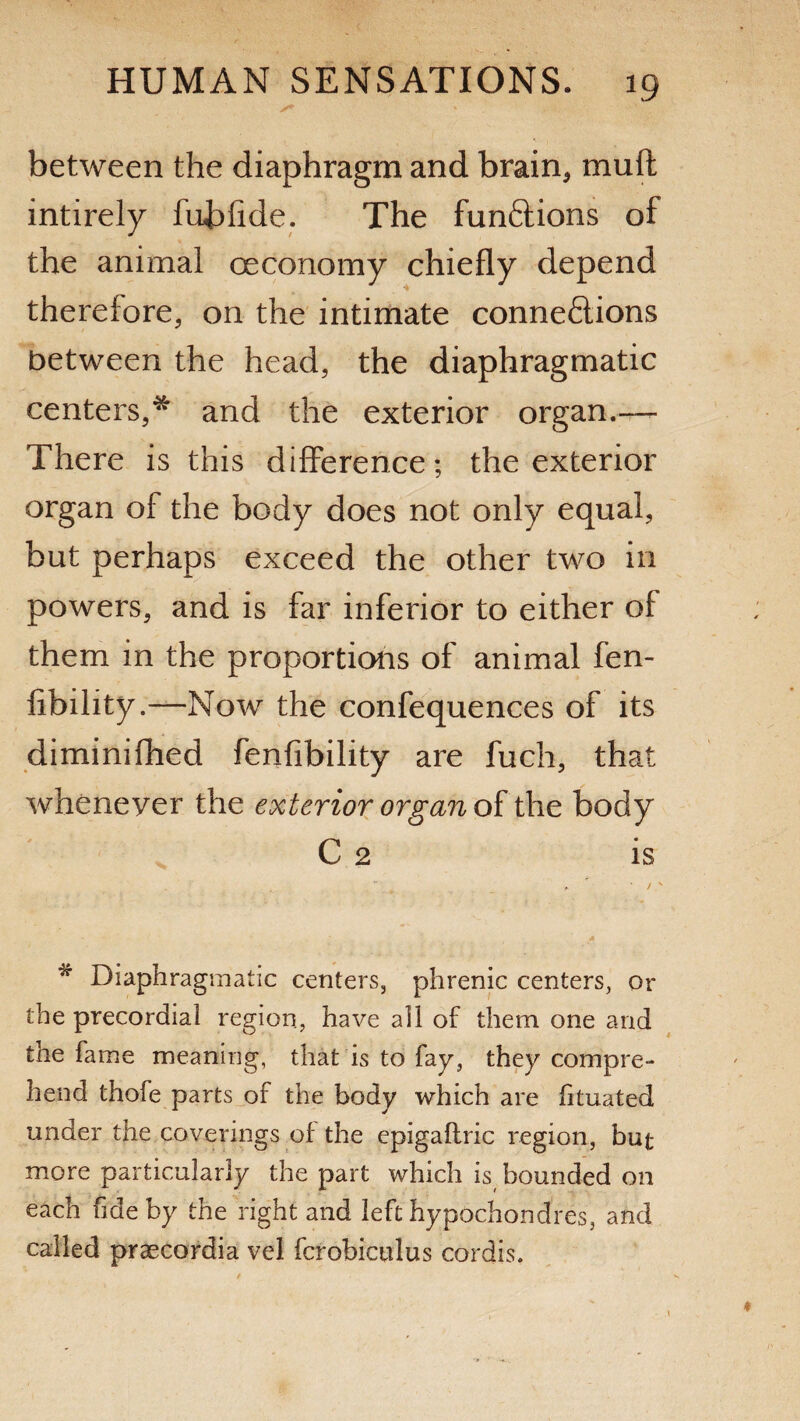 between the diaphragm and brain* muft intirely fubfide. The funftions of the animal oeconomy chiefly depend therefore* on the intimate connections between the head, the diaphragmatic centers,* and the exterior organ.—- There is this difference; the exterior organ of the body does not only equal, but perhaps exceed the other two in powers, and is far inferior to either of them in the proportions of animal fen- libility.—Now the confequences of its diminifhed fenfibility are fuch, that whenever the exterior organ of the body C 2 is * • / x w Diaphragmatic centers, phrenic centers, or the precordial region, have all of them one and the fame meaning, that is to fay, they compre¬ hend thofe parts of the body which are htuated under the coverings of the epigaftric region, but more particularly the part which is bounded on each fide by the right and left hypochondres, and called praecordia vel fcrobiculus cordis.