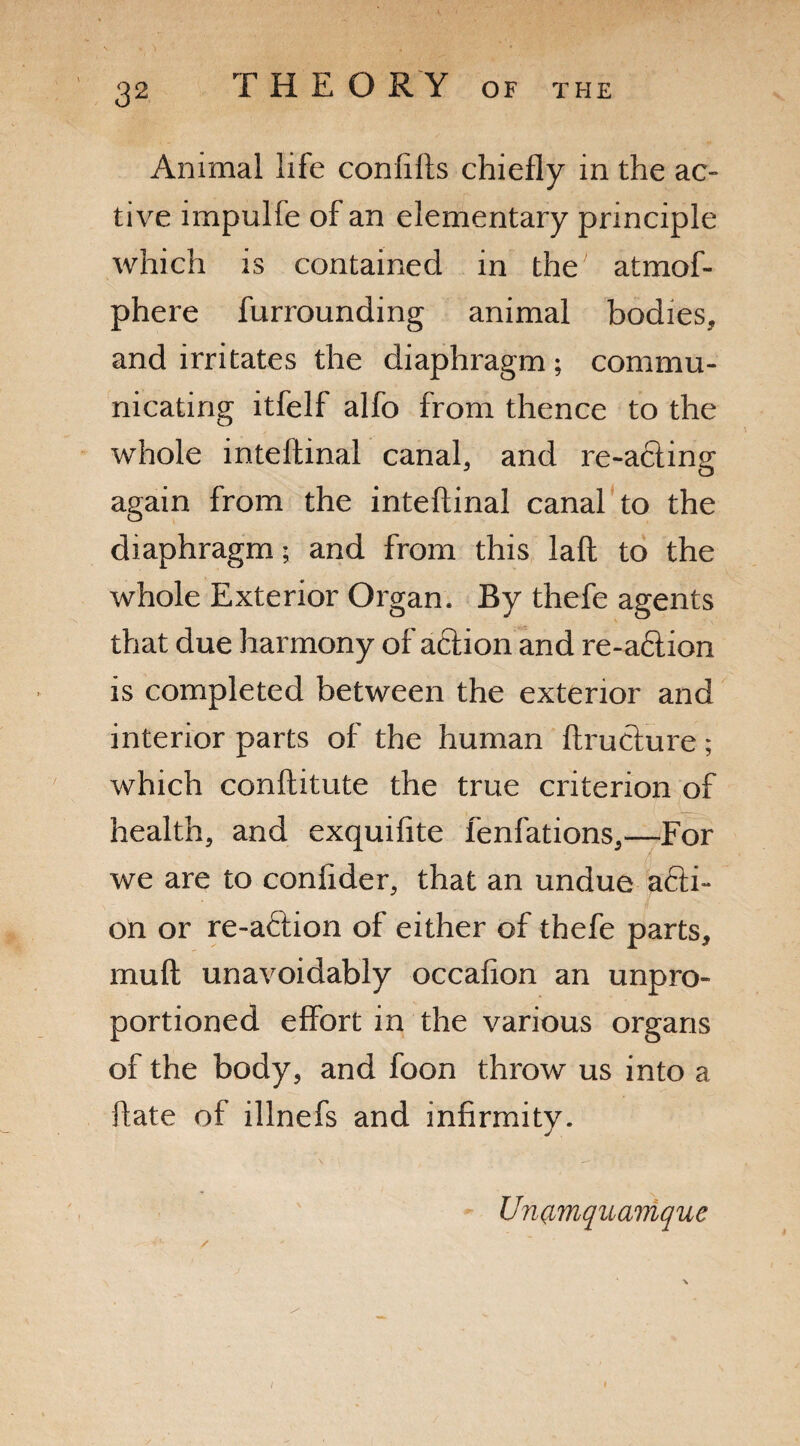 'l Animal life confifts chiefly in the ac¬ tive impulfe of an elementary principle which is contained in the atmof- phere furrounding animal bodies, and irritates the diaphragm; commu¬ nicating itfelf alfo from thence to the whole inteftinal canal, and re-acting again from the inteftinal canal to the diaphragm; and from this laft to the whole Exterior Organ. By thefe agents that due harmony of action and re-a6tion is completed between the exterior and interior parts of the human ftructure; which conftitute the true criterion of health, and exquifite fenfations,—For we are to conftder, that an undue a£ti- on or re-aftion of either of thefe parts, muft unavoidably occafion an unpro¬ portioned effort in the various organs of the body, and foon throw us into a ftate of illnefs and infirmity. / Un(imquamque