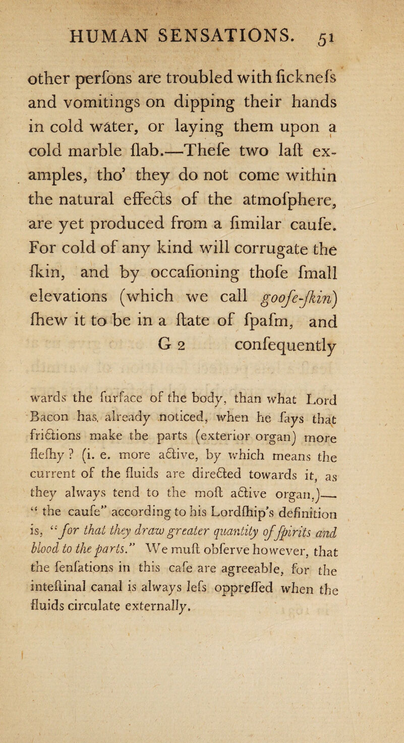 , ' I J . other perfons are troubled with ficknefs and vomitings on dipping their hands in cold water, or laying them upon a cold marble flab.—Thefe two lafl ex¬ amples, thoJ they do not come within the natural effects of the atmofphere, are yet produced from a flmilar caufe. For cold of any kind will corrugate the lkin, and by occafioning thofe fmall elevations (which we call goofe-Jkin) fhew it to be in a ftate of fpafm, and G 2 confequently wards the farface of the body, than what Lord Bacon has. already noticed, when he Lays that fridfions make the parts (exterior organ] more fleihy ? (i. e. more adtive, by which means the current of the fluids are diredted towards it, as they always tend to the moil adtive organ,]_ 44 the caufe” according to his Lordftiip's definition is, “for that they draw greater quantity offpirits and blood to the parts.” We muff obferve however, that the fenfations in this cafe are agreeable, for the inteflinal canal is always lefs opprefied when the fluids circulate externally.