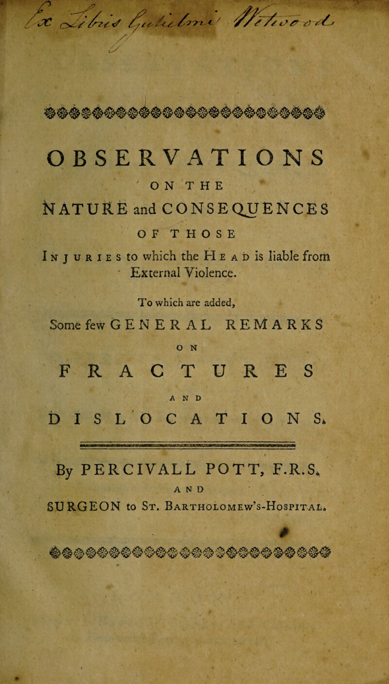 / O N T H E NATURE and CONSEQUENCES OF THOSE Injuries to which the H e a d is liable from J External Violence. To which are added. Some few GENERAL REMARKS FRACTURES ‘ I , ; / AND DISLOCATION Si By PERCIVALL POTT, F.R.S. AND SURGEON to St. Bartholomew’s-Hospital.