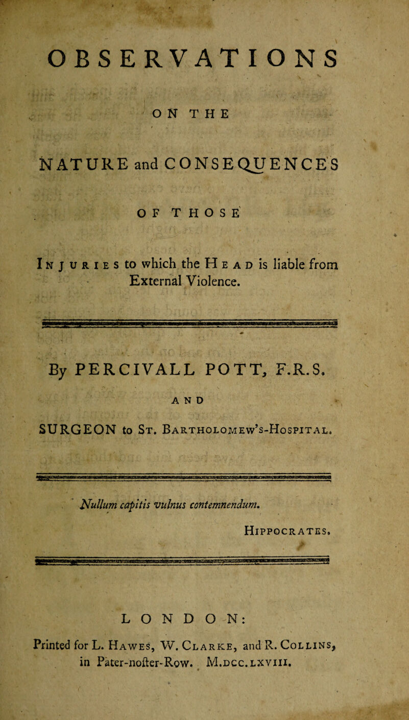 ON THE NATURE and CONSEQUENCES OF THOSE Injuries to which the H e a d is liable from External Violence. By PERCIVALL POTT, F.R.S, AND SURGEON to St. Bartholomew’s-Hospital, Nullum capitis vulnus contemnendum. Hippocrates. LONDON: Printed for L. Hawes, W. Clarke, and R. Collins, in Pater-nofter-Row. M.dcc.lxviii.