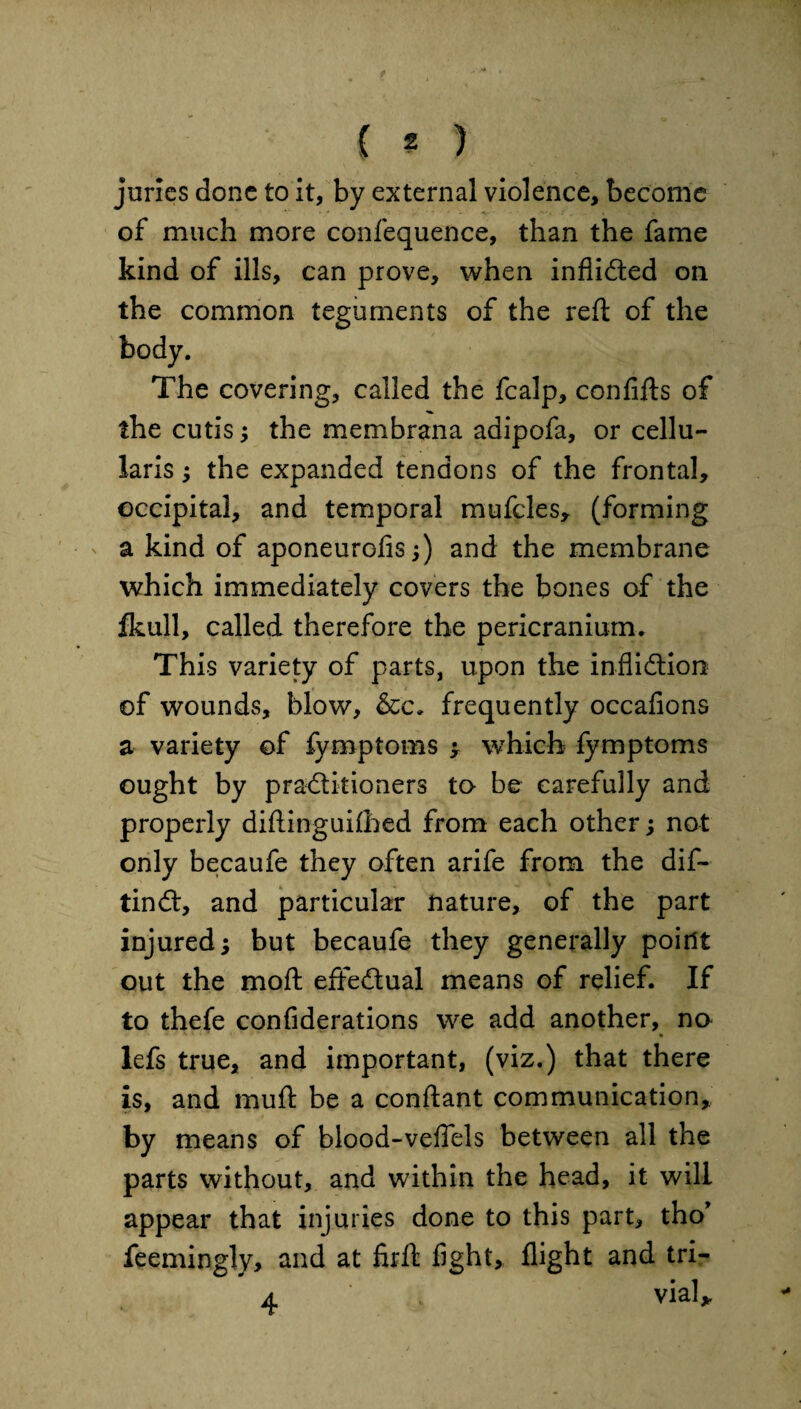 ( ? ) juries done to it, by external violence, become of much more confequence, than the fame kind of ills, can prove, when inflicted on the common teguments of the red: of the The covering, called the fcalp, confifts of the cutis; the mem bran a adipofa, or cellu- laris; the expanded tendons of the frontal, occipital, and temporal mufcles, (forming a kind of aponeurofis;) and the membrane which immediately covers the bones of the fkull, called therefore the pericranium. This variety of parts, upon the infliction of wounds, blow, &c. frequently occafions a variety of fymptoms y which fymptoms ought by practitioners to be carefully and properly diftinguilhed from each other; not only becaufe they often arife from the dif- tinCt, and particular nature, of the part injured; but becaufe they generally point out the mod: effectual means of relief. If to thefe confiderations we add another, no ■- • « lefs true, and important, (viz.) that there is, and mud: be a condant communication, by means of blood-veffels between all the parts without, and within the head, it will appear that injuries done to this part, tho* feemingly, and at flrfl: dght, flight and tri- 4. > vial*