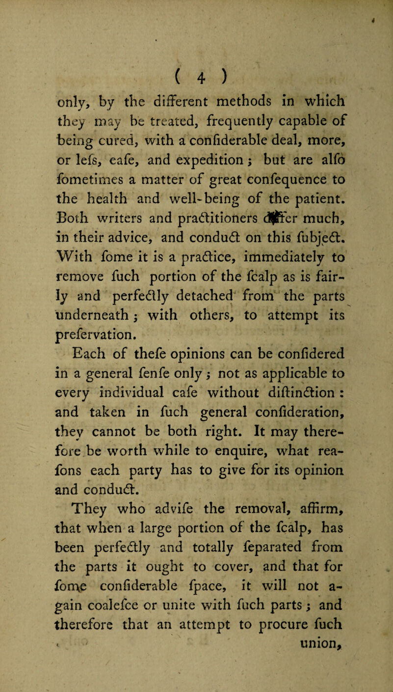 * ( 4 ) only, by the different methods in which they may be treated, frequently capable of being cured, with a confiderable deal, more, or lefs, eafe, and expedition; but are alfo fometimes a matter of great confequence to the health and well-being of the patient. Both writers and practitioners differ much, in their advice, and conduCt on this fubjeCt. With fome it is a pra&ice, immediately to remove fuch portion of the fcalp as is fair¬ ly and perfedly detached from the parts underneath; with others, to attempt its prefervation. Each of thefe opinions can be confidered in a general fenfe only j not as applicable to every individual cafe without diflinCtion : and taken in fuch general confideration, they cannot be both right. It may there¬ fore be worth while to enquire, what rea- fons each party has to give for its opinion and conduCt. They who advife the removal, affirm, that when a large portion of the fcalp, has been perfectly and totally feparated from the parts it ought to cover, and that for fon\e confiderable fpace, it will not a - gain coalefce or unite with fuch parts ; and therefore that an attempt to procure fuch