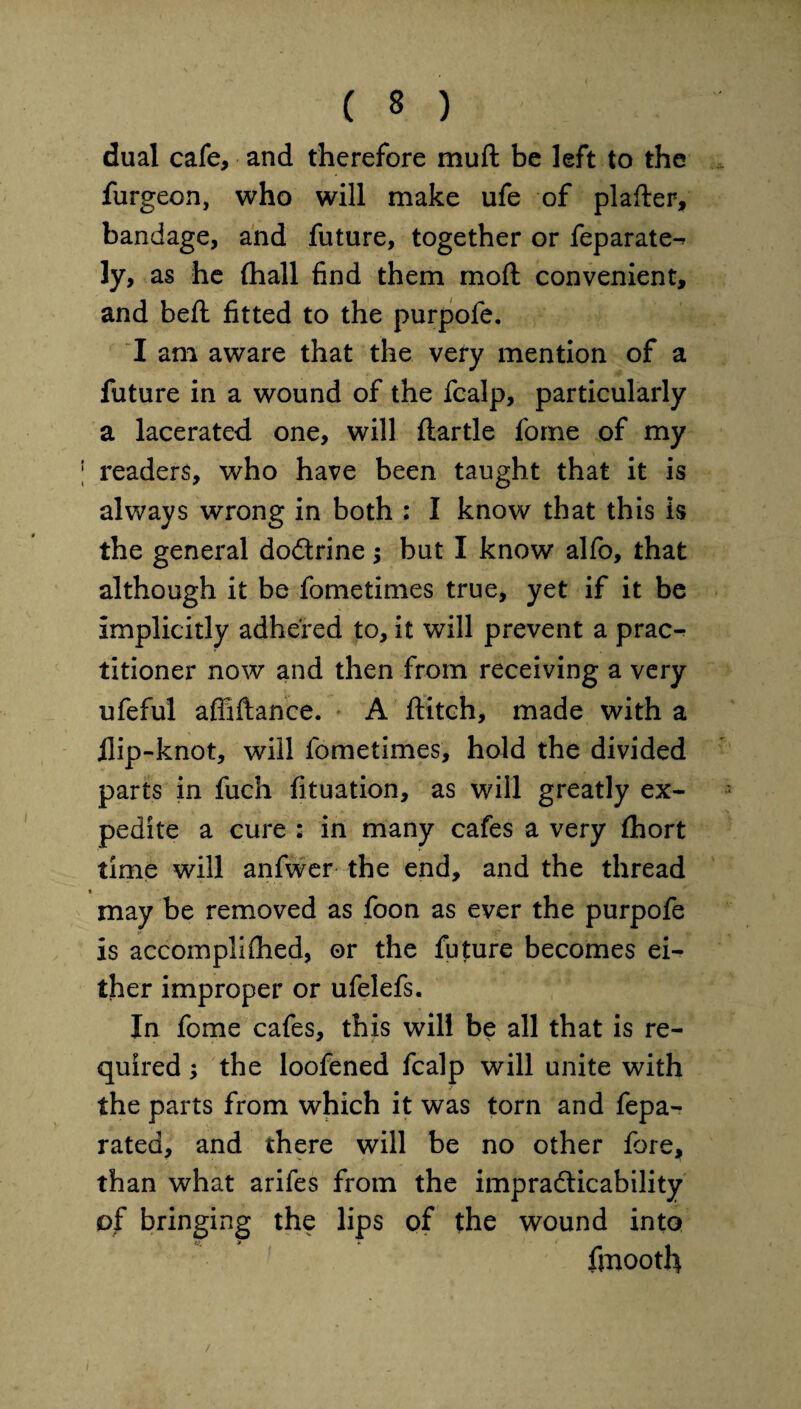 dual cafe, and therefore muft be left to the furgeon, who will make ufe of plafter, bandage, and future, together or feparate-^ ly, as he (hall find them mod convenient, and beft fitted to the purpofe. I am aware that the vefy mention of a future in a wound of the fcalp, particularly a lacerated one, will ftartle fome of my readers, who have been taught that it is always wrong in both : I know that this is the general dodtrine ; but I know alfo, that although it be fometimes true, yet if it be implicitly adhered to, it will prevent a prac-^ titioner now and then from receiving a very ufeful affiftance. A flitch, made with a flip-knot, will fometimes, hold the divided parts in fuch fituation, as will greatly ex¬ pedite a cure : in many cafes a very fhort time will anfwer the end, and the thread may be removed as foon as ever the purpofe is accomplished, or the future becomes ei¬ ther improper or ufelefs. In fome cafes, this will be all that is re¬ quired ; the loofened fcalp will unite with the parts from which it was torn and fepa- rated, and there will be no other fore, than what arifes from the impracticability of bringing the lips of the wound into fmooth /