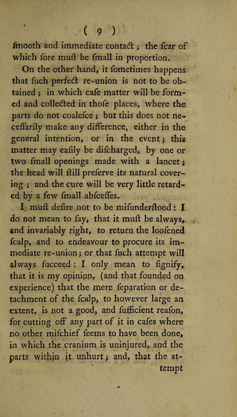 ftnooth and immediate contact; the fear of which fore muft be fmall in proportion. On the other hand, it fometimes happens that fuch perfe<ft re-union is not to be ob¬ tained ; in which cafe matter will be form¬ ed and collected in thofe places, where the parts do not coalefce j but this does not ne- ceflarily make any difference, either in the general intention, or in the event j this matter may eafily be difeharged, by one or two fmall openings made with a lancet; the head will ftill preferve its natural cover¬ ing ; and the cure will be very little retard¬ ed by a few fmall abfeeffes. I muft defire not to be mifunderftood: I do not mean to fay, that it muft be always, and invariably right, to return the loofened fcalp, and to endeavour to procure its im¬ mediate re-union; or that fuch attempt will always fucceed : I only mean to fignify, that it is my opinipn, (and that founded on experience) that the mere fep^ration or de¬ tachment of the fcalp, to however large an extent, is not a good, and fufficient reafon, for cutting off any part of it in cafes where no other mifehief feems to have been done, in which the cranium is uninjured, and the parts within it unhurt; and, that the at¬ tempt