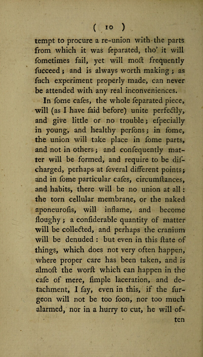 tempt to procure a re-union with the parts from which it was feparated, tho’ it will fometimes fail, yet will mod frequently fucceed; and is always worth making ; as fuch experiment properly made, can never be attended with any real inconveniences. In fome cafes, the whole feparated piece, will (as I have faid before) unite perfedly, and give little or no trouble; efpecially in young, and healthy perfons; in fome, the union will take place in fome parts, and not in others; and confequently mat¬ ter will be formed, and require to be dis¬ charged, perhaps at feveral different points; and in fome particular cafes, circumflances, and habits, there will be no union at all: the torn cellular membrane, or the naked aponeurofis, will inflame, and become lloughy ; a conliderable quantity of matter will be collected, and perhaps the cranium will be denuded : but even in this ftate of things, which does not very often happen, where proper care has been taken, and is almoft the worft which can happen in the cafe of mere, Ample laceration, and de¬ tachment, I fay, even in this, if the fur- geon will not be too foon, nor too much alarmed, nor in a hurry to cut, he will of¬ ten