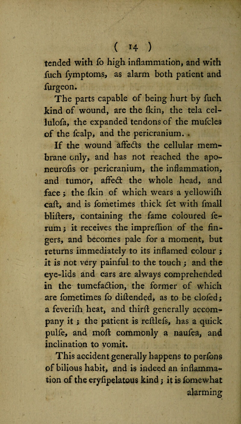 tended with fo high inflammation, and with fuch fymptoms, as alarm both patient and furgeon. The parts capable of being hurt by fuch kind of wound, are the fkin, the tela cel- lulofa, the expanded tendons of the mufcles of the fcalp, and the pericranium. . If the wound affeds the cellular mem¬ brane only, and has not reached the apo- neurofis or pericranium, the inflammation, and tumor, affed the whole head, and face; the Ikin of which wears a yellowifh caft, and is fometimes thick fet with fmall bliders, containing the fame coloured fe- rum; it receives the impreffion of the ima¬ gers, and becomes pale for a moment, but returns immediately to its inflamed colour ; it is not very painful to the touch ; and the eye-lids and ears are always comprehended in the tumefadion, the former of which are fometimes fo didended* as to be clofed; a feverifh heat, and third generally accom¬ pany it ; the patient is redlefs, has a quick pulfe, and mod commonly a naufea, and inclination to vomit. This accident generally happens to perfons of bilious habit, and is indeed an inflamma¬ tion of the eryfipelatous kind; it is fomewhat alarming