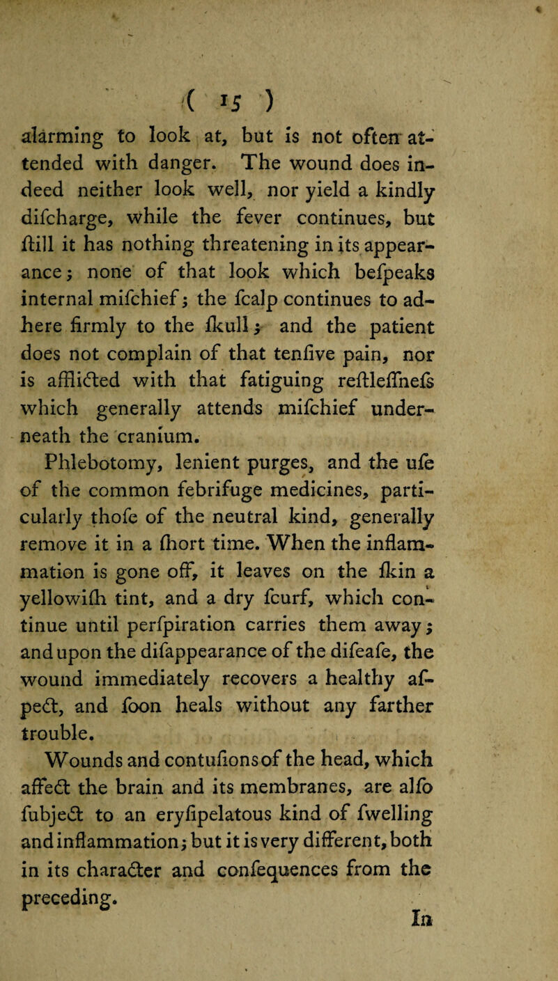 alarming to look at, but is not often at¬ tended with danger. The wound does in¬ deed neither look well, nor yield a kindly difcharge, while the fever continues, but ftill it has nothing threatening in its appear¬ ance; none of that look which befpeaks internal mifchief; the fcalp continues to ad¬ here firmly to the fkull; and the patient does not complain of that tenfive pain, nor is afflided with that fatiguing reftleffnefs which generally attends mifchief under¬ neath the cranium. Phlebotomy, lenient purges, and the ufe of the common febrifuge medicines, parti¬ cularly thofe of the neutral kind, generally remove it in a fhort time. When the inflam¬ mation is gone off, it leaves on the fkin a yellowifh tint, and a dry fcurf, which con¬ tinue until perfpiration carries them away; and upon the difappearance of the difeafe, the wound immediately recovers a healthy af- ped, and foon heals without any farther trouble. t .. Wounds and contufionsof the head, which affed the brain and its membranes, are alfo fubjed to an eryfipelatous kind of fwelling and inflammation; but it is very different, both in its charader and confequences from the preceding. In