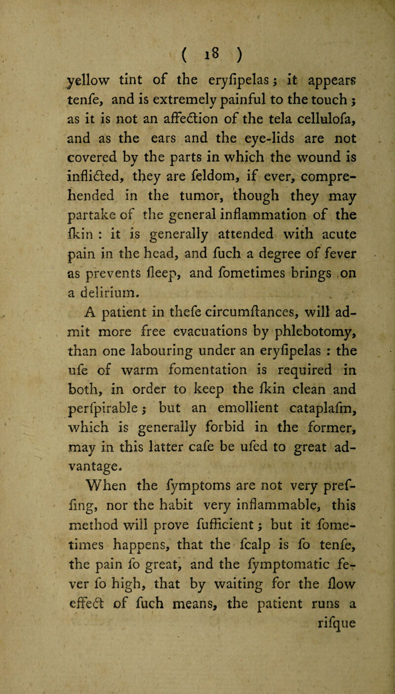 yellow tint of the eryfipelas •> it appears tenfe, and is extremely painful to the touch $ as it is not an affection of the tela cellulofa, and as the ears and the eye-lids are not covered by the parts in which the wound is infli&ed, they are feldom, if ever, compre¬ hended in the tumor, though they may partake of the general inflammation of the fkin : it is generally attended with acute pain in the head, and fuch a degree of fever as prevents fleep, and fometimes brings on a delirium* A patient in thefe circumftances, will ad¬ mit more free evacuations by phlebotomy, than one labouring under an eryfipelas : the ufe of warm fomentation is required in both, in order to keep the flcin clean and perfpirable $ but an emollient cataplafm, which is generally forbid in the former, may in this latter cafe be ufed to great ad¬ vantage. When the fymptoms are not very pref- fing, nor the habit very inflammable, this method will prove fufficient; but it fome¬ times happens, that the fcalp is fo tenfe, the pain fo great, and the fymptomatic fe¬ ver fo high, that by waiting for the flow effeft of fuch means, the patient runs a rifque