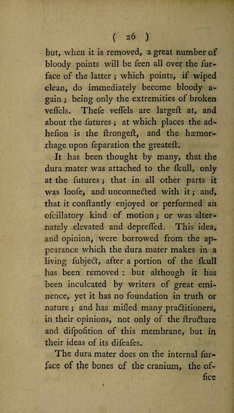 but, when it is removed, a great number of bloody points will be feen all over the fur- face of the latter ; which points, if wiped clean, do immediately become bloody a- gain ; being only the extremities of broken veflels. Thefe veffels are largeft at, and about the futures; at which places the ad- hefion is the ftrongeft, and the haemor¬ rhage upon feparation the greateft. It has been thought by many, that the dura mater was attached to the Ikull, only at the futures; that in all other parts it was loofe, and unconneded with it;. and, that it conftantly enjoyed or performed an ofcillatory kind of motion ; or was alter¬ nately elevated and deprelfed, This idea, and opinion, were borrowed from the ap¬ pearance which the dura mater makes in a living fubjed, after a portion of the lkull has been removed : but although it has been inculcated by writers of great emi¬ nence, yet it has no foundation in truth or nature; and has milled many praditioners, in their opinions, not only of the ftrudure and difpolition of this membrane, but in their ideas of its difeafes. The dura mater does on the internal fur- face of the bones of the cranium, the of¬ fice