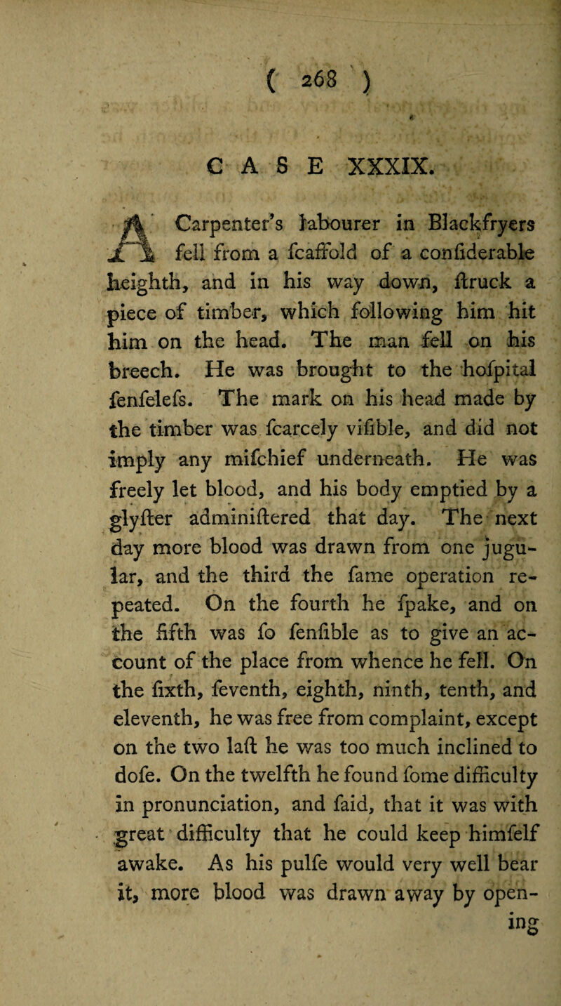 CASE XXXIX. Carpenter’s labourer in Blackfryers fell from a fcaffold of a confiderable beighth, and in his way down, ftruck a piece of timber, which following him hit him on the head. The man fell on his breech. He was brought to the hofpital fenfelefs. The mark on his head made by the timber was fcarcely vifible, and did not imply any mifchief underneath. He was freely let blood, and his body emptied by a glyfter adminiftered that day. The next day more blood was drawn from one jugu¬ lar, and the third the fame operation re¬ peated. On the fourth he fpake, and on the fifth was fo fenfible as to give an ac¬ count of the place from whence he fell. On the fixth, feventh, eighth, ninth, tenth, and eleventh, he was free from complaint, except on the two laft he was too much inclined to dofe. On the twelfth he found fome difficulty in pronunciation, and faid, that it was with great difficulty that he could keep himfelf awake. As his pulfe would very well bear it, more blood was drawn away by open-