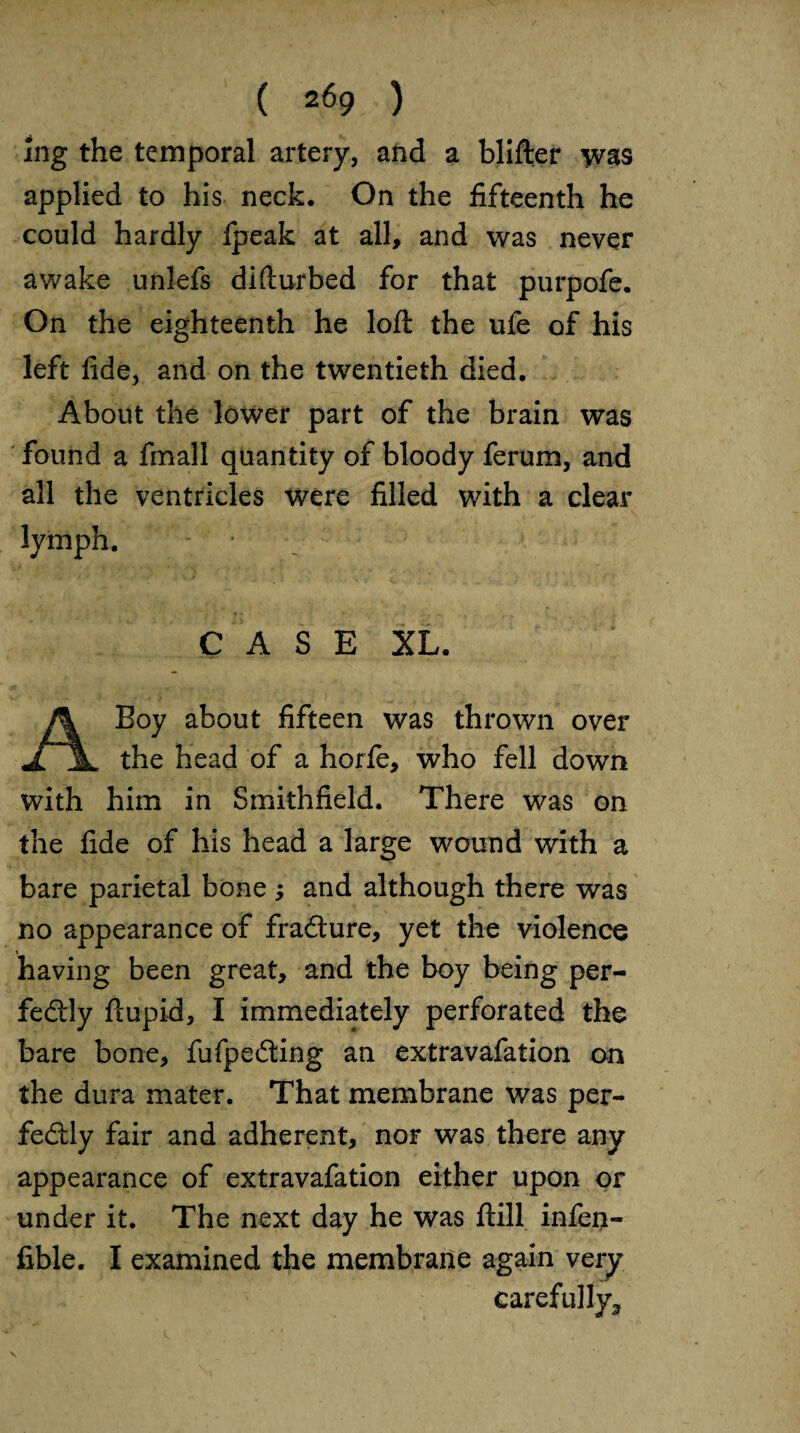 ( 2f59 ) Ing the temporal artery, and a blifter was applied to his neck. On the fifteenth he could hardly Ipeak at all, and was never awake unlefs difturbed for that purpofe. On the eighteenth he loft the ufe of his left fide, and on the twentieth died. About the lower part of the brain was found a fmall quantity of bloody ferum, and all the ventricles were filled with a clear lymph. CASE XL. A Boy about fifteen was thrown over the head of a horfe, who fell down with him in Smithfield. There was on the fide of his head a large wound with a bare parietal bone; and although there was no appearance of fraCture, yet the violence having been great, and the boy being per¬ fectly ftupid, I immediately perforated the bare bone, fufpeCting an extravafation on the dura mater. That membrane was per¬ fectly fair and adherent, nor was there any appearance of extravafation either upon or under it. The next day he was ftill infen- fible. I examined the membrane again very carefully.,